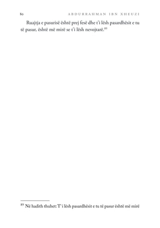 a b d u r r a h m a n i b n x h e u z i
80
Ruajtja e pasurisë është prej fesë dhe t’i lësh pasardhësit e tu
të pasur, është më mirë se t’i lësh nevojtarë.89
89
Në hadith thuhet:T`i lësh pasardhësit e tu të pasur është më mirë
 
