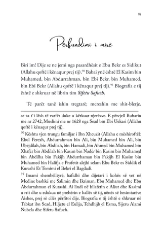 81
Përfundimi i mirë
Biri im! Dije se ne jemi nga pasardhësit e Ebu Bekr es Sidikut
(Allahu qoftë i kënaqur prej tij).90
Babai ynë është El Kasim bin
Muhamed, bin Abdurrahman, bin Ebi Bekr, bin Muhamed,
bin Ebi Bekr (Allahu qoftë i kënaqur prej tij).91
Biografia e tij
është e shkruar në librin tim Sifetu Safueh.
Të parët tanë ishin tregtarë; mereshin me shit-blerje.
se sa t`i lësh të varfër duke u kërkuar njerëzve. E përcjell Buhariu
me nr 2742, Muslimi me nr 1628 nga Sead bin Ebi Uekasi (Allahu
qoftë i kënaqur prej tij).
90
Kështu vjen trungu familjar i Ibn Xheuzit (Allahu e mëshiroftë):
Ebul Ferexh, Abdurrahman bin Ali, bin Muhamed bin Ali, bin
Ubejdilah,bin Abdilah,bin Hamadi, bin Ahmed bin Muhamed bin
Xhafer bin Abdilah bin Kasim bin Nadër bin Kasim bin Muhamed
bin Abdilha bin Fakijh Abdurrhaman bin Fakijh El Kasim bin
Muhamed bin Halifja e Profetit alejhi selam Ebu Bekr es Siddik el
Kurashi Et Temimi el Bekri el Bagdadi.
91
Imami shembëlltyrë, hafidhi dhe dijetari i kohës së vet në
Medine bashkë me Salimin dhe Ikriman. Ebu Muhamed dhe Ebu
Abdurrahman el Kurashi. Ai lindi në hilafetin e Aliut dhe Kasimi
u rrit dhe u edukua në prehërin e hallës së tij, nënës së besimtarëve
Aishes, prej së cilës përfitoi dije. Biografia e tij është e shkruar në
Tabkat ibn Sead, Hiljetu el Eulija, Tehdhijb el Esma, Sijeru Alami
Nubela dhe Sifetu Safueh.
 