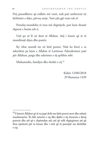 a b d u r r a h m a n i b n x h e u z i
82
Prej pasardhësve që erdhën më vonë, nuk pati ambiciozë në
kërkimin e dijes, përveç meje. Tani çdo gjë varet tek ti!
Prandaj mundohu të mos më zhgënjesh, pasi kam shumë
shpresë e besim tek ti.
Unë po të lë në dorë të Allahut. Atij i lutem që të të
mundësojë dijen dhe punën.
Ky ishte mundi im në këtë porosi. Nuk ka forcë e as
ndryshim pa lejen e Allahut të Lartësuar. Falenderimet janë
për Allahun, paqja dhe nderimet e tij qofshin mbi
Muhamedin, familjen dhe shokët e tij.92
Kukës 12/06/2018
29 Ramazan 1439
92
I lutemi Allahut që të na japë dobi me këtë porosi neve dhe mbarë
muslimanëve. Ta falë autorin e saj dhe djalin e tij, lexuesin e kësaj
porosie dhe atë që e shpërndan atë; atë që solli shpjegimet; atë që
fton njerëezit për ta lexuar dhe i nxit që të punojnë me këshillat
e saj.
 