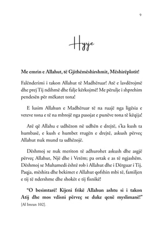 9
Hyrje
Me emrin e Allahut, të Gjithëmëshirshmit, Mëshirëplotit!
Falënderimi i takon Allahut të Madhëruar! Atë e lavdërojmë
dhe prej Tij ndihmë dhe falje kërkojmë! Me përulje i shprehim
pendesën për mëkatet tona!
E lusim Allahun e Madhëruar të na ruajë nga ligësia e
veteve tona e të na mbrojë nga pasojat e punëve tona të këqija!
Atë që Allahu e udhëzon në udhën e drejtë, s’ka kush ta
humbasë, e kush e humbet rrugën e drejtë, askush përveç
Allahut nuk mund ta udhëzojë.
Dëshmoj se nuk meriton të adhurohet askush dhe asgjë
përveç Allahut, Një dhe i Vetëm; pa ortak e as të ngjashëm.
Dëshmoj se Muhamedi është rob i Allahut dhe i Dërguar i Tij.
Paqja, mëshira dhe bekimet e Allahut qofshin mbi të, familjen
e tij të ndershme dhe shokët e tij fisnikë!
“O besimtarë! Kijeni frikë Allahun ashtu si i takon
Atij dhe mos vdisni përveç se duke qenë myslimanë!”
[Al Imran 102].
 