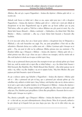 Pozita e Sunetit dhe ndikimi i dijetarëve të Sunetit tek njerëzit
Muhamed bin Hadij el-Medkhalij
10
©
© S
Se
el
le
ef
fi
i .
. o
or
rg
g
Allahut, dhe atë që e sqaroi Pejgamberi – lëvdata dhe shpëtimi i Allahut qoftë mbi të – e
morën atë.
Askush nuk beson se është më i ditur se ata, sepse njëri prej tyre i cili e shoqëroi
Pejgamberin – lëvdata dhe shpëtimi i Allahut qoftë mbi të – është më i mirë për shkak të
shoqërimit të tij (me Pejgamberin) nga të gjithë ata që kanë ardhur pas tij prej
Tabi’inëve, edhe në qoftë se Tabi’ini e takon Allahun me çdo punë të mirë. Siç e ka
thënë këtë Imam Ahmedi – Allahu e mëshiroftë –. Gjithashtu e ka thënë këtë ‘Alij ibën
Medini – Allahu e mëshiroftë –, dhe siç e kanë thënë këtë Imamët e Sunnetit dhe
hadithit.
E si të mos jetë ashtu, kur ata e kanë patur nderin e shoqërimit (me të Dërguarin e
Allahut), e cila nuk barazohet me asgjë. Pra, ata janë përcjellësit e Fesë tek ne dhe
mbartësit e Sheriatit derisa na e sollën neve atë – Allahu i Lartësuar qoftë i kënaqur me të
gjithë –. Pra, ata janë të cilët na ka udhëzuar Allahu përmes tyre me mirësinë e Tij.
Zinxhiri lidhës nga i Dërguari i Allahut – lëvdata dhe shpëtimi i Allahut qoftë mbi ta –
është përmes tyre dhe ai që i shan ata apo i cilëson me mangësi, nuk ka mirësi tek ai
dhe nuk lejohet të ulesh me të sepse ai është njeri i keq.
Dhe ai që ua përmend disave prej tyre disa mangësi të tyre apo ndonjë gabim që e kanë
bërë ata, nuk ka mirësi tek ai njeri dhe ai është bidatçi – siç e ka thënë këtë Imami i
Ehli Sunnetit dhe Hadithit, Ebu ‘Abdil Ahmed ibën Hanbel – dhe është pajtuar me të
miku i tij, vëllai i tij dhe shejkhu i tij në të njëjtën kohë, ‘Alij ibën Medini dhe janë
pajtuar për këtë Imamët e tjerë të Sunnetit.
Ai që e sulmon njërin nga Sahabët e Pejgamberit – lëvdata dhe shpëtimi i Allahut qoftë
mbi të – dhe e përmend atë për të keq, apo e përmend për ndonjë gabim që i ka
ndodhur atij, atëherë ai është njeri i keq, bidatçi, nuk lejohet ulja me të, derisa zemra e
tij të jetë e qetë ndaj të gjithë shokëve të të Dërguarit të Allahut – lëvdata dhe shpëtimi i
Allahut qoftë mbi të – dhe të tregoj mëshirë për të gjithë ata, dhe zemra e tij të jetë e qetë
ndaj tyre. Pra, Sahabët janë përcjellësit e Librit dhe përcjellësit e Sunnetit deri te neve –
Allahu qoftë i kënaqur me të gjithë –.
Pra, dituria e përcjellë nga i Dërguari i Allahut – lëvdata dhe shpëtimi i Allahut qoftë mbi
të – e deri tek ne, ata janë ndërmjetësuesit e kësaj diturie. Nëse do të pasosh, atëherë e
ke për detyrë që të kapesh fort pas tyre, kapu pas tyre. Ajo në të cilën ishin ata, ajo
 