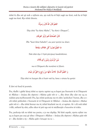 Pozita e Sunetit dhe ndikimi i dijetarëve të Sunetit tek njerëzit
Muhamed bin Hadij el-Medkhalij
11
©
© S
Se
el
le
ef
fi
i .
. o
or
rg
g
është fe dhe atë që nuk e njihnin ata, ajo nuk ka të bëjë asgjë me fenë, nuk ka të bëjë
asgjë me fenë. Kjo është dituria.
Dija është “ka thënë Allahu”, “ka thënë i Dërguari”,
Dhe “kanë thënë Sahabët”, ata janë njerëzit me dituri.
Nuk është dija t’i hysh përciptazi kundërshtimit.
mes të Dërguarit dhe mendimit të filanit.
Dija është tre kategori dhe të katër nuk ka, kurse e vërteta ka qartësi
E deri në fund të poemës.
Pra, thelbi i gjithë kësaj është se njeriu ngritet aq sa kapet pas Sunnetit të të Dërguarit
të Allahut – lëvdata dhe shpëtimi i Allahut qoftë mbi të –, dhe zbret dhe ulet me aq sa
ndahet prej tij (Sunnetit). Pra, kjo është peshorja me të cilën ‘peshohen’ burrat, dhe ai i
cili është përkrahës i Sunnetit të të Dërguarit të Allahut – lëvdata dhe shpëtimi i Allahut
qoftë mbi të – dhe është krenar me të, është kryelartë me të, ai ngritet. Ai i cili nuk është
i tillë, atëherë ky ulet, edhe sikur të jetë nga më të mëdhenjtë e banorëve të tokës.
Pra, peshorja tek ne është me pasim, e jo me shpikje. Në këtë aspekt, njeriu njihet me
aq sa kapet pas asaj që ishte i Dërguari i Allahut – lëvdata dhe shpëtimi i Allahut qoftë mbi
të – dhe shokët e tij – Allahu qoftë i kënaqur me ta –.
 