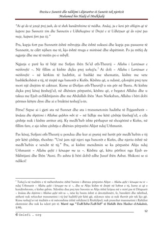 Pozita e Sunetit dhe ndikimi i dijetarëve të Sunetit tek njerëzit
Muhamed bin Hadij el-Medkhalij
12
©
© S
Se
el
le
ef
fi
i .
. o
or
rg
g
“Ai që do të jetojë prej jush, do të shoh kundërshtime të mëdha. Andaj, ju e keni për obligim që të
kapeni pas Sunnetit tim dhe Sunnetin e Udhëheqësve të Drejtë e të Udhëzuar që do vijnë pas
meje, kapuni fort pas tij.”
Pra, kapja fort pas Sunnetit është mbrojtja dhe është suksesi dhe kapja pas pasuesve të
Sunnetit, te cilët njihen me të, kjo është rruga e mirësisë dhe shpëtimit. Po ju rrëfej dy
ngjarje dhe me të tretën po e mbyll.
Ngjarja e parë ka të bëjë me Sufjan ibën Se’id eth-Theurij – Allahu i Lartësuar e
mëshiroftë –. Në fillim ai kishte diçka prej teshejj'u.7
Ai doli – Allahu i Lartësuar e
mëshiroftë – në kërkim të hadithit, ai bashkë me xhematin, kishte me vete
bashkëkohësit e tij, të rinjtë nga banorët e Kufës. Kështu që, u ndanë, çdonjëri prej tyre
mori një drejtim të caktuar. Kurse ai (Sufjan eth-Theurij) u nis për në Basra. Ai kishte
diçka prej kësaj (teshejj’u), në dhënien përparësi, kështu që, e begatoi Allahu dhe u
takua me Ejub es-Sikhtijanin dhe me Abdullah ibën ‘Aun Narkaban, Allahu i bëri dobi
përmes këtyre dyve dhe ai e braktisi teshejj’u-in.
Përse? Sepse ai i gjeti ata në Sunnet dhe ata i transmetonin hadithe të Pejgamberit –
lëvdata dhe shpëtimi i Allahut qofshin mbi të – në lidhje me këtë çështje (teshejj’u), e cila
çështje nuk i kishte arritur atij. Ky medh’heb ishte përhapur në shoqërinë e Kufes, në
fillim fare, e ajo ishte çështja e dhënies përparësi Alijut ndaj Uthmanit.
Pas kësaj, Sufjani eth-Theurij u pendua dhe kur ai pyetej më herët për medh’hebin e tij
për këtë çështje, thoshte: “Unë jam një njeri nga banorët e Kufes, dhe njeriu është në
medh’hebin e vendit të tij.” Pra, ai kishte mendimin se ka përparësi Aliju ndaj
Uthmanit – Allahu qoftë i kënaqur me ta –. Kështu që, këtu përfitoi nga Ejub es-
Sikhtijani dhe Ibën ‘Auni. Po ashtu (i bëri dobi) edhe Jusuf ibën Asbat. Shikoni se si
ndikoi!
7
Teshejj’u në traditën e të mëhershmëve është besimi i dhënies përparësi Alijut – Allahu qoftë i kënaqur me të –
ndaj Uthmanit – Allahu qoftë i kënaqur me të –, dhe se Aliju kishte të drejtë në luftrat e tij, kurse ai që e
kundërshtonte, e kishte gabim. Ndoshta disa prej tyre besonin se Aliju është krijesa më e mirë pas të Dërguarit
– lëvdata dhe shpëtimi i Allahut qoftë mbi ta –, nëse ky besim është si devotyshmëri, fe, besnikëri dhe ixhtihad,
atëherë nuk refuzohet transmetimi i tij (në hadith) për këtë gjë, sidomos nëse ai nuk therrët për tek kjo gjë.
Kurse teshejj’u-i në traditën e të mëvonshme është rafidizmi (i Rrafidijve), nuk pranohet trasnmetimi i Rafidiut
ekstremist dhe nuk ka nderë për të. Marrë nga “Tedh’hibu-Tedh’hib” të Hafidh ibën Haxher el-Askalnit,
1/93.
 