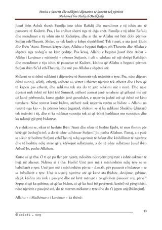 Pozita e Sunetit dhe ndikimi i dijetarëve të Sunetit tek njerëzit
Muhamed bin Hadij el-Medkhalij
13
©
© S
Se
el
le
ef
fi
i .
. o
or
rg
g
Jusuf ibën Asbak thotë: Familja ime ishin Rafidij dhe mendimet e tij ishin ato të
pasuesve të Kaderit. Pra, i ka ardhur sherri nga të dyja anët. Familja e tij ishin Rafidij
dhe mendimet e tij ishin ato të Kaderijve, dhe ai tha se Allahu më bëri dobi përmes
Sufjan eth-Theurit. Shiko, se tek kush u kthye shpërblimi! Tek i pari, e ata janë Ejubi
dhe Ibën ‘Auni. Përmes këtyre dyve, Allahu e begatoi Sufjan eth-Theurin dhe Allahu e
shpëtoi nga teshejj’u në këtë çështje. Pas kësaj, Allahu e begatoi Jusuf ibën Asbat –
Allahu i Lartësuar e mëshiroftë – përmes Sufjanit, i cili u edukua në një shtëpi Rafidijsh
dhe mendimet e tija ishin të pasuesve të Kaderit, kështu që Allahu e begatoi përmes
Sufjan ibën Se’id eth-Theurij, dhe më pas Allahu e shpëtoi atë.
Shikoni se si është ndikimi i dijetarëve të Sunnetit tek nxënësit e tyre. Pra, nëse dijetari
është sunnij, selefij, etherij, atëherë ai, vërtet i thërret njerëzit tek etheret dhe i bën që
të kapen pas etherit, dhe ndikimi tek ata do të jetë ndikimi më i mirë. Dhe nëse
dijetari nuk është në këtë (në Sunnet), atëherë zemrat janë tenxhere që gëlojnë me atë
që kanë përbrenda, kurse gjuhët janë garuzhdet, e nxjerrin jashtë atë që është në këto
tenxhere. Nëse zemrat kanë bidate, atëherë nuk nxjerrin vetëm se bidate – Allahu na
ruajttë nga kjo –. Ju përmes kësaj (ngjarje), shikoni se si ka ndikuar Shejkhu (dijetari)
tek nxënësi i tij, dhe si ka ndikuar sunniju tek ai që është bashkuar me sunnijun dhe
ka ndonjë gjë prej bidateve.
A e shikoni se, sikur të heshtte Ibën ‘Auni dhe sikur të heshte Ejubi, të mos flisnin për
këtë gjë (teshejj’u-in), a do të ishte udhëzuar Sufjani? Jo, pasha Allahun. Pastaj, a e patë
se sikur të heshtte Sufjani eth-Theurij ndaj sqarimit të hakut dhe këshillimit të njerëzve
dhe të heshtte ndaj atyre që e kërkojnë udhëzimin, a do të ishte udhëzuar Jusuf ibën
Asbat? Jo, pasha Allahun.
Kurse ai që tha: O ti që po flet për njerëz, ndoshta ndonjërit prej tyre i është caktuar të
hyjë në xhenet. Ndërsa ai i tha: Hesht! Unë jam më i mëshirshëm ndaj tyre se sa
baballarët e tyre. Unë jam më i mëshirshëm për ta – d.m.th. për pasuesit e bidateve – se
sa baballarët e tyre. Unë u sqaroj njerëzve atë që kanë ata (bidate, devijime, gabime,
sh.p), kështu ata nuk i pasojnë dhe në këtë mënyrë i zvogëlohen pasuesit atij, përse?!
Sepse ai që ka gabime, ai që ka bidate, ai që ka batil (të pavërtetë, kotësi) në përgjithësi,
nëse njerëzit e pasojnë atë, do të merren mëkatet e tyre dhe do t’i jepen atij (bidatçiut).
Allahu – i Madhëruar e i Lartësuar – ka thënë:
 