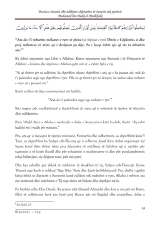 Pozita e Sunetit dhe ndikimi i dijetarëve të Sunetit tek njerëzit
Muhamed bin Hadij el-Medkhalij
14
©
© S
Se
el
le
ef
fi
i .
. o
or
rg
g

















“Ata do t’i mbartin mëkatet e tyre të plota (në shpinat e tyre) Ditën e Gjykimit, si dhe
prej mëkateve të atyre që i devijuan pa dije. Sa e keqe është ajo që do ta mbartin
ata.”8
Ky është argument nga Libri e Allahut. Kurse argument nga Sunneti i të Dërguarit të
Allahut – lëvdata dhe shpëtimi i Allahut qoftë mbi të – është fjala e tij:
“Ai që thërret për në udhëzim, ka shpërblim sikurse shpërblimi i atij që e ka pasuar atë, nuk do
t’i pakësohet asgjë nga shpërblimi i tyre. Dhe ai që thërret për në devijim, ka mëkat sikur mëkatet
e atyre që e pasojnë atë.”
Kanë ardhur të dyja transmetimet në hadith.
“Nuk do t’i pakësohet asgjë nga mëkatet e tyre.”
Kjo tregon për madhështinë e shpërblimit të atyre që u mësojnë të tjerëve të vërtetën
dhe udhëzimin.
Ibën ‘Abdil Berr – Allahu e mëshiroftë – duke e komentuar këtë hadith, thotë: “Ky është
hadithi më i madh për mësuesit.”
Pra, ata që u mësojnë të tjerëve mirësinë, Sunnetin dhe udhëzimin, sa shpërblim kanë?!
Tani, sa shpërblim ka Sufjan eth-Theurij që u udhëzua Jusuf ibën Asbat nëpërmjet tij?
Sepse Jusuf ibën Asbat ishte prej dijetarëve të mëdhenj të Selefëve që u njohën për
sqarimin e të kotës (batil) dhe për refuzimin e mashtruesve si dhe për paralajmërimin
ndaj bidatçijve, siç dëgjuat tani, pak më parë.
Dhe kjo ndodhi për shkak të ndikimit të shejkhut të tij, Sufjan eth-Theurijt. Kurse
Theurij nga kush u ndikua? Nga Ibën ‘Aun dhe Ejub (es-Sikhtijani). Pra, thelbi i gjithë
kësaj është se dijetarët e Sunnetit kanë ndikim tek nxënësit e tyre, Allahu i mbron ata
me mirësinë dhe mëshirën e Tij nga rënia në bidate dhe shpikjet në fe.
Po kështu edhe Ebu Daudi. Ka jetuar afër (Imam) Ahmedit dhe kur u nis për në Basra,
filloi të udhëtonte herë pas herë prej Basras për në Bagdad dhe anasjelltas, duke e
8
En-Nahl, 25
 