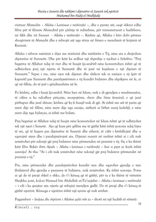 Pozita e Sunetit dhe ndikimi i dijetarëve të Sunetit tek njerëzit
Muhamed bin Hadij el-Medkhalij
15
©
© S
Se
el
le
ef
fi
i .
. o
or
rg
g
vizituar Ahmedin – Allahu i Lartësuar e mëshiroftë –, dhe e pyeste atë, saqë shkroi edhe
libra për të (Imam Ahmedin) për çështje të ndryshme, për transmetuesit e haditheve,
në fikh dhe në Sunnet - Allahu e mëshiroftë –. Kështu që, Allahu i bëri dobi përmes
shoqërimit të Ahmedit dhe e mbrojti atë nga rënia në fitnen e mendimit të krijimit të
Kuranit.
Allahu i mbron nxënësit e dijes me mirësinë dhe mëshirën e Tij, nëse ata u drejtohen
dijetarëve të Sunnetit. Dhe për këtë ka ardhur një shprehje e njohur e Selefëve: “Prej
begative të Allahut ndaj të riut dhe të huajit (jo-arabit) nëse konvertohen është që të
udhëzohen prej një njeriu të Sunnetit dhe të jenë në kujdesin e një dijetari të
Sunnetit.” Sepse i riu, nëse vjen tek dijetari dhe shikon tek ai nxitjen e tij (për të
kapurit) pas Sunnetit dhe paralajmërimin e tij kundër bidateve dhe shpikjeve në fe, ai
që në fillim, do të jetë i qëndrueshëm në fe.
Po kështu, edhe i huaji (jo-arabi). Nëse hyn në Islam, nuk e di gjendjen e muslimanëve,
të cilëve u ka ndodhur përçarje, mospajtime, sherr dhe fitne (trazira), e që janë
përhapur dhe janë shtuar, kështu që ky (i huaji) nuk di gjë. Ai është me atë të parin që
merr dije në fillim, nëse merr dije nga suniju, atëherë ai bëhet sunij (selefij), e nëse
merr dije nga bidatçiu, ai është me bidate.
Prej begatisë së Allahut ndaj të huajit nëse konvertohet në Islam është që të udhëzohet
tek një njeri i Sunetit. Ajo që kam për qëllim me të gjithë këtë është porosia ndaj bijve
të mi, që të kapen pas dijetarëve të Sunetit dhe etherit, të cilët i këshillojnë dhe u
sqarojnë atyre dhe i paralajmërojnë ata. Dijetari sunnit në realitet është ai i cili nuk
zemërohet për ndonjë gjë prej bidateve nëse përmenden në praninë e tij. Siç e ka thënë
këtë Ebu Bekër ibën Ajash – Allahu i lartësuar e mëshiroftë – kur u pyet se kush është
sunniju? Ai tha: “Ai i cili nuk zemërohet nëse ndonjë gjë prej bidateve përmendet në
praninë e tij.”
Pra, nëse përmendet dhe paralajmërohet kundër tyre dhe sqarohet gjendja e tyre
(bidateve) dhe gjendja e pasuesve të bidateve, nuk zemërohet. Ky është sunniju. Porse
ai që do të jetojë shkel e shko, do t’i kënaq që të gjithë, për ta e ka thënë të vërtetën
Shejkhu jonë, kolosi Humud bin Abdullah et-Tu’uejxhri – Allahu i lartësuar e mëshiroftë
– i cili i ka quajtur ata: njerëz që mbajnë mendjen gjallë. Do të jetojë dhe t’i kënaq të
gjithë njerëzit. Kënaqja e njerëzve është një synim që nuk arrihet.
Pejgamberi – lëvdata dhe shpëtimi i Allahut qoftë mbi ta – thotë në një hadith të vërtetë:
 