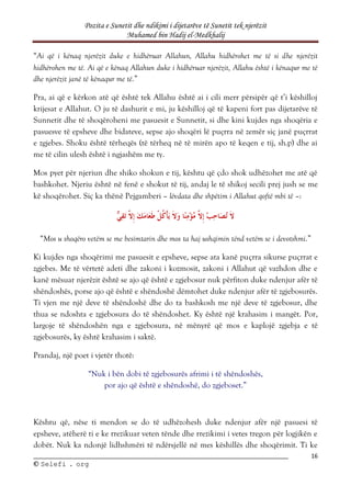 Pozita e Sunetit dhe ndikimi i dijetarëve të Sunetit tek njerëzit
Muhamed bin Hadij el-Medkhalij
16
©
© S
Se
el
le
ef
fi
i .
. o
or
rg
g
“Ai që i kënaq njerëzit duke e hidhëruar Allahun, Allahu hidhërohet me të si dhe njerëzit
hidhërohen me të. Ai që e kënaq Allahun duke i hidhëruar njerëzit, Allahu është i kënaqur me të
dhe njerëzit janë të kënaqur me të.”
Pra, ai që e kërkon atë që është tek Allahu është ai i cili merr përsipër që t’i këshilloj
krijesat e Allahut. O ju të dashurit e mi, ju këshilloj që të kapeni fort pas dijetarëve të
Sunnetit dhe të shoqëroheni me pasuesit e Sunnetit, si dhe kini kujdes nga shoqëria e
pasuesve të epsheve dhe bidateve, sepse ajo shoqëri lë puçrra në zemër siç janë puçrrat
e zgjebes. Shoku është tërheqës (të tërheq në të mirën apo të keqen e tij, sh.p) dhe ai
me të cilin ulesh është i ngjashëm me ty.
Mos pyet për njeriun dhe shiko shokun e tij, kështu që çdo shok udhëzohet me atë që
bashkohet. Njeriu është në fenë e shokut të tij, andaj le të shikoj secili prej jush se me
kë shoqërohet. Siç ka thënë Pejgamberi – lëvdata dhe shpëtim i Allahut qoftë mbi të –:
“Mos u shoqëro vetëm se me besimtarin dhe mos ta haj ushqimin tënd vetëm se i devotshmi.”
Ki kujdes nga shoqërimi me pasuesit e epsheve, sepse ata kanë puçrra sikurse puçrrat e
zgjebes. Me të vërtetë adeti dhe zakoni i kozmosit, zakoni i Allahut që vazhdon dhe e
kanë mësuar njerëzit është se ajo që është e zgjebosur nuk përfiton duke ndenjur afër të
shëndoshës, porse ajo që është e shëndoshë dëmtohet duke ndenjur afër të zgjebosurës.
Ti vjen me një deve të shëndoshë dhe do ta bashkosh me një deve të zgjebosur, dhe
thua se ndoshta e zgjebosura do të shëndoshet. Ky është një krahasim i mangët. Por,
largoje të shëndoshën nga e zgjebosura, në mënyrë që mos e kaplojë zgjebja e të
zgjebosurës, ky është krahasim i saktë.
Prandaj, një poet i vjetër thotë:
“Nuk i bën dobi të zgjebosurës afrimi i të shëndoshës,
por ajo që është e shëndoshë, do zgjeboset.”
Kështu që, nëse ti mendon se do të udhëzohesh duke ndenjur afër një pasuesi të
epsheve, atëherë ti e ke rrezikuar veten tënde dhe rrezikimi i vetes tregon për logjikën e
dobët. Nuk ka ndonjë lidhshmëri të ndërsjellë në mes këshillës dhe shoqërimit. Ti ke
 