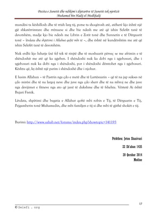 Pozita e Sunetit dhe ndikimi i dijetarëve të Sunetit tek njerëzit
Muhamed bin Hadij el-Medkhalij
17
©
© S
Se
el
le
ef
fi
i .
. o
or
rg
g
mundësi ta këshillosh dhe të rrish larg tij, porse ta shoqërosh atë, atëherë kjo është një
gjë shkatërrimtare dhe rrënuese si dhe bie ndesh me atë që ishin Selefët tanë të
devotshëm, madje kjo bie ndesh me Librin e Zotit tonë dhe Sunnetin e të Dërguarit
tonë – lëvdata dhe shpëtimi i Allahut qoftë mbi të –, dhe është në kundërshtim me atë që
ishin Selefët tanë të devotshëm.
Nuk erdhi kjo luhatje (në fe) tek të rinjtë dhe të moshuarit përveç se me afrimin e të
shëndoshit me atë që ka zgjeben. I shëndoshi nuk ka dobi nga i zgjebosuri, dhe i
zgjebosuri nuk ka dobi nga i shëndoshi, por i shëndoshi dëmtohet nga i zgjebosuri.
Kështu që, ky është një parim i shëndoshë dhe i njohur.
E lusim Allahun – të Pastrin nga çdo e metë dhe të Lartësuarin – që të na jap sukses në
çdo mirësi dhe të na largoj neve dhe juve nga çdo sherr dhe të na mbroj ne dhe juve
nga devijimet e fitneve nga ato që janë të dukshme dhe të fshehta. Vërtetë Ai është
Bujari Fisnik.
Lëvdata, shpëtimi dhe begatia e Allahut qoftë mbi robin e Tij, të Dërguarin e Tij,
Pejgamberin tonë Muhamedin, dhe mbi familjen e tij si dhe mbi të gjithë shokët e tij.
Burimi: http://www.sahab.net/forums/index.php?showtopic=141193
Përktheu: Jeton Shasivari
22 Sh’aban 1435
20 Qershor 2014
Medine
 