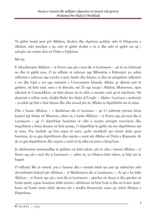 Pozita e Sunetit dhe ndikimi i dijetarëve të Sunetit tek njerëzit
Muhamed bin Hadij el-Medkhalij
3
©
© S
Se
el
le
ef
fi
i .
. o
or
rg
g
Të gjitha lavdet janë për Allahun, lëvdata dhe shpëtimi qofshin mbi të Dërguarin e
Allahut, mbi familjen e tij, mbi të gjithë shokët e tij si dhe mbi të gjithë ata që i
ndoqën me mirësi deri në Ditën e Gjykimit.
Më tej:
E falenderojmë Allahun – të Pastrin nga çdo e metë dhe të Lartësuarin – që të na lehtësojë
ne dhe të gjithë juve. O ju vëllezër të nderuar nga Mbretëria e Bahrejnit, po ashtu
vëllezërit e nderuar nga vendet e tjera Arabe dhe Islame, si dhe në përgjithësi vëllezërit
e mi dhe bijtë e mi nga nxënësit e Universitetit Islamik, Allahu ju dhëntë jetë të
gjithëve, në këtë natë, nata e së shtunës, më 20 nga muaji i Allahut, Muharrem, sipas
takvimit të Ummul-Kura, në këtë xhami në të cilën u morëm vesh që të takohemi. Në
xhaminë e vëllait tonë, shejkh Bedri ibn Sefer el-‘Utejbi – Allahu i Lartësuar e mëshiroftë
– ai është që bëri e këtë xhami dhe dha mund për të, Allahu ia shpërbleftë me të mira.
Dhe e lusim Allahun – e Madhëruar dhe të Lartësuar – që t’i ndërtojë përmes kësaj
(vepre) një shtëpi në Xhennet, ashtu siç e lusim Allahun – të Pastrin nga çdo metë dhe të
Lartësuarin – që t’i shpërblejë bamirësit të cilët e morën përsipër rinovimin dhe
rregullimin e kësaj xhamie në këtë pamje, t’i shpërblejë të gjithë ata me shpërblimet më
të mira. Pra, kushdo që bën vepra të mira, qoftë mashkull apo femër duke qenë
besimtar, do ta gjej shpërblimin dhe veprën e mirë tek Allahu në Ditën e Kijametit. Ai
do ta gjej shpërblimin dhe veprën e mirë të tij edhe në jetën e kësaj bote.
Ju dëshirojmë mirëseardhje të gjithëve në këtë takim, për të cilin i lutemi Allahut – të
Pastrit nga çdo e metë dhe të Lartësuarit –, ashtu siç na lehtësoi këtë takim, ta bëjë atë të
begatë
O vëllezër! Me të vërtetë, jeta e lumtur dhe e vërtetë është ajo jetë që ndërtohet mbi
devotshmëri (takua) për Allahun – të Madhëruarin dhe te Lartësuarin –. Ai që e ka frikë
Allahun – të Pastrin nga çdo e metë dhe të Lartësuarin – gëzohet në dynja si dhe gëzohet në
botën tjetër, ngase lumturia është synimi i dëshiruar në këtë botë si dhe në botën tjetër,
kurse në botën tjetër është akoma më e madhe (lumturia), sepse ajo është Shtëpia e
Përjetshme.
 