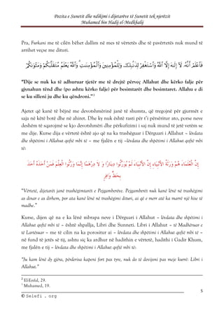 Pozita e Sunetit dhe ndikimi i dijetarëve të Sunetit tek njerëzit
Muhamed bin Hadij el-Medkhalij
5
©
© S
Se
el
le
ef
fi
i .
. o
or
rg
g
Pra, Furkani me të cilën bëhet dallim në mes të vërtetës dhe të pavërtetës nuk mund të
arrihet veçse me dituri.















“Dije se nuk ka të adhuruar tjetër me të drejtë përveç Allahut dhe kërko falje për
gjynahun tënd dhe (po ashtu kërko falje) për besimtarët dhe besimtaret. Allahu e di
se ku silleni ju dhe ku qëndroni.”3
Ajetet që kanë të bëjnë me devotshmërinë janë të shumta, që tregojnë për gjurmët e
saja në këtë botë dhe në ahiret. Dhe ky nuk është rasti për t’i përsëritur ato, porse neve
deshëm të sqarojmë se kjo devotshmëri dhe përkufizimi i saj nuk mund të jetë vetëm se
me dije. Kurse dija e vërtetë është ajo që na ka trashëguar i Dërguari i Allahut – lëvdata
dhe shpëtimi i Allahut qoftë mbi të – me fjalën e tij –lëvdata dhe shpëtimi i Allahut qoftë mbi
të:
“Vërtetë, dijetarët janë trashëgimtarët e Pejgamberëve. Pejgamberët nuk kanë lënë në trashëgimi
as dinar e as dirhem, por ata kanë lënë në trashëgimi dituri, ai që e merr atë ka marrë një hise të
madhe.”
Kurse, dijen që na e ka lënë mbrapa neve i Dërguari i Allahut – lëvdata dhe shpëtimi i
Allahut qoftë mbi të – është shpallja, Libri dhe Sunneti. Libri i Allahut – të Madhëruar e
të Lartësuar – me të cilin na ka porositur ai – lëvdata dhe shpëtimi i Allahut qoftë mbi të –
në fund të jetës së tij, ashtu siç ka ardhur në hadithin e vërtetë, hadithi i Gadir Khum,
me fjalën e tij – lëvdata dhe shpëtimi i Allahut qoftë mbi të:
“Ju kam lënë dy gjëra, përderisa kapeni fort pas tyre, nuk do të devijoni pas meje kurrë: Libri i
Allahut.”
2
El-Enfal, 29.
3
Muhamed, 19.
 