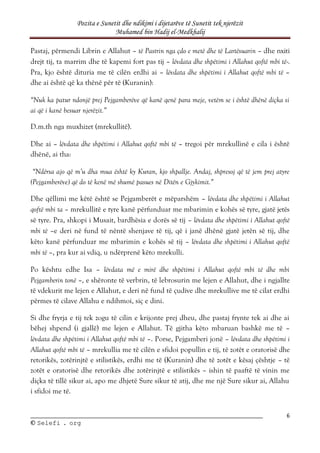 Pozita e Sunetit dhe ndikimi i dijetarëve të Sunetit tek njerëzit
Muhamed bin Hadij el-Medkhalij
6
©
© S
Se
el
le
ef
fi
i .
. o
or
rg
g
Pastaj, përmendi Librin e Allahut – të Pastrin nga çdo e metë dhe të Lartësuarin – dhe nxiti
drejt tij, ta marrim dhe të kapemi fort pas tij – lëvdata dhe shpëtimi i Allahut qoftë mbi të-.
Pra, kjo është dituria me të cilën erdhi ai – lëvdata dhe shpëtimi i Allahut qoftë mbi të –
dhe ai është që ka thënë për të (Kuranin):
“Nuk ka patur ndonjë prej Pejgamberëve që kanë qenë para meje, vetëm se i është dhënë diçka si
ai që i kanë besuar njerëzit.”
D.m.th nga muxhizet (mrekullitë).
Dhe ai – lëvdata dhe shpëtimi i Allahut qoftë mbi të – tregoi për mrekullinë e cila i është
dhënë, ai tha:
“Ndërsa ajo që m’u dha mua është ky Kuran, kjo shpallje. Andaj, shpresoj që të jem prej atyre
(Pejgamberëve) që do të kenë më shumë pasues në Ditën e Gjykimit.”
Dhe qëllimi me këtë është se Pejgamberët e mëparshëm – lëvdata dhe shpëtimi i Allahut
qoftë mbi ta – mrekullitë e tyre kanë përfunduar me mbarimin e kohës së tyre, gjatë jetës
së tyre. Pra, shkopi i Musait, bardhësia e dorës së tij – lëvdata dhe shpëtimi i Allahut qoftë
mbi të –e deri në fund të nëntë shenjave të tij, që i janë dhënë gjatë jetën së tij, dhe
këto kanë përfunduar me mbarimin e kohës së tij – lëvdata dhe shpëtimi i Allahut qoftë
mbi të –, pra kur ai vdiq, u ndërprenë këto mrekulli.
Po kështu edhe Isa – lëvdata më e mirë dhe shpëtimi i Allahut qoftë mbi të dhe mbi
Pejgamberin tonë –, e shëronte të verbrin, të lebrosurin me lejen e Allahut, dhe i ngjallte
të vdekurit me lejen e Allahut, e deri në fund të çudive dhe mrekullive me të cilat erdhi
përmes të cilave Allahu e ndihmoi, siç e dini.
Si dhe fryrja e tij tek zogu të cilin e krijonte prej dheu, dhe pastaj frynte tek ai dhe ai
bëhej shpend (i gjallë) me lejen e Allahut. Të gjitha këto mbaruan bashkë me të –
lëvdata dhe shpëtimi i Allahut qoftë mbi të –. Porse, Pejgamberi jonë – lëvdata dhe shpëtimi i
Allahut qoftë mbi të – mrekullia me të cilën e sfidoi popullin e tij, të zotët e oratorisë dhe
retorikës, zotërinjtë e stilistikës, erdhi me të (Kuranin) dhe të zotët e kësaj çështje – të
zotët e oratorisë dhe retorikës dhe zotërinjtë e stilistikës – ishin të paaftë të vinin me
diçka të tillë sikur ai, apo me dhjetë Sure sikur të atij, dhe me një Sure sikur ai, Allahu
i sfidoi me të.
 