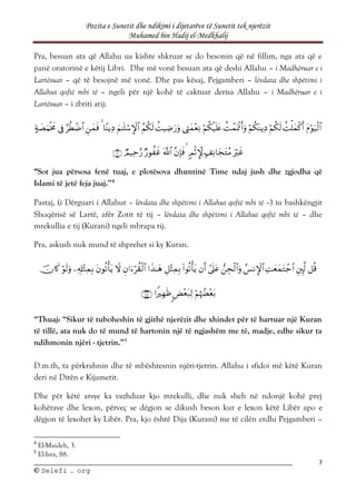 Pozita e Sunetit dhe ndikimi i dijetarëve të Sunetit tek njerëzit
Muhamed bin Hadij el-Medkhalij
7
©
© S
Se
el
le
ef
fi
i .
. o
or
rg
g
Pra, besuan ata që Allahu ua kishte shkruar se do besonin që në fillim, nga ata që e
panë oratorinë e këtij Libri. Dhe më vonë besuan ata që deshi Allahu – i Madhëruar e i
Lartësuar – që të besojnë më vonë. Dhe pas kësaj, Pejgamberi – lëvdata dhe shpëtimi i
Allahut qoftë mbi të – ngeli për një kohë të caktuar derisa Allahu – i Madhëruar e i
Lartësuar – i zbriti atij:

























“Sot jua përsosa fenë tuaj, e plotësova dhuntinë Time ndaj jush dhe zgjodha që
Islami të jetë feja juaj.”4
Pastaj, (i Dërguari i Allahut – lëvdata dhe shpëtimi i Allahut qoftë mbi të –) iu bashkëngjit
Shoqërisë së Lartë, afër Zotit të tij – lëvdata dhe shpëtimi i Allahut qoftë mbi të – dhe
mrekullia e tij (Kurani) ngeli mbrapa tij.
Pra, askush nuk mund të shprehet si ky Kuran.




















“Thuaj: “Sikur të tuboheshin të gjithë njerëzit dhe xhindet për të hartuar një Kuran
të tillë, ata nuk do të mund të hartonin një të ngjashëm me të, madje, edhe sikur ta
ndihmonin njëri - tjetrin.”5
D.m.th, ta përkrahnin dhe të mbështesnin njëri-tjetrin. Allahu i sfidoi më këtë Kuran
deri në Ditën e Kijametit.
Dhe për këtë arsye ka vazhduar kjo mrekulli, dhe nuk sheh në ndonjë kohë prej
kohërave dhe lexon, përveç se dëgjon se dikush beson kur e lexon këtë Libër apo e
dëgjon të lexohet ky Libër. Pra, kjo është Dija (Kurani) me të cilën erdhi Pejgamberi –
4
El-Maideh, 3.
5
El-Isra, 88.
 