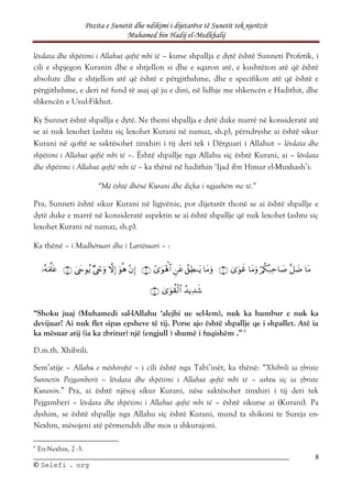 Pozita e Sunetit dhe ndikimi i dijetarëve të Sunetit tek njerëzit
Muhamed bin Hadij el-Medkhalij
8
©
© S
Se
el
le
ef
fi
i .
. o
or
rg
g
lëvdata dhe shpëtimi i Allahut qoftë mbi të – kurse shpallja e dytë është Sunneti Profetik, i
cili e shpjegon Kuranin dhe e shtjellon si dhe e sqaron atë, e kushtëzon atë që është
absolute dhe e shtjellon atë që është e përgjithshme, dhe e specifikon atë që është e
përgjithshme, e deri në fund të asaj që ju e dini, në lidhje me shkencën e Hadithit, dhe
shkencën e Usul-Fikhut.
Ky Sunnet është shpallja e dytë. Ne themi shpallja e dytë duke marrë në konsideratë atë
se ai nuk lexohet (ashtu siç lexohet Kurani në namaz, sh.p), përndryshe ai është sikur
Kurani në qoftë se saktësohet zinxhiri i tij deri tek i Dërguari i Allahut – lëvdata dhe
shpëtimi i Allahut qoftë mbi të –. Është shpallje nga Allahu siç është Kurani, ai – lëvdata
dhe shpëtimi i Allahut qoftë mbi të – ka thënë në hadithin ‘Ijad ibn Himar el-Muxhash’i:
“Më është dhënë Kurani dhe diçka i ngjashëm me të.”
Pra, Sunneti është sikur Kurani në ligjvënie, por dijetarët thonë se ai është shpallje e
dytë duke e marrë në konsideratë aspektin se ai është shpallje që nuk lexohet (ashtu siç
lexohet Kurani në namaz, sh.p).
Ka thënë – i Madhëruari dhe i Lartësuari – :





















“Shoku juaj (Muhamedi sal-lAllahu ‘alejhi ue sel-lem), nuk ka humbur e nuk ka
devijuar! Ai nuk flet sipas epsheve të tij. Porse ajo është shpallje qe i shpallet. Atë ia
ka mësuar atij (ia ka zbritur) një (engjull ) shumë i fuqishëm .” 6
D.m.th. Xhibrili.
Sem’atije – Allahu e mëshiroftë – i cili është nga Tabi’inët, ka thënë: “Xhibrili ia zbriste
Sunnetin Pejgamberit – lëvdata dhe shpëtimi i Allahut qoftë mbi të – ashtu siç ia zbriste
Kuranin.” Pra, ai është njësoj sikur Kurani, nëse saktësohet zinxhiri i tij deri tek
Pejgamberi – lëvdata dhe shpëtimi i Allahut qoftë mbi të – është sikurse ai (Kurani). Pa
dyshim, se është shpallje nga Allahu siç është Kurani, mund ta shikoni te Sureja en-
Nexhm, mësojeni atë përmendsh dhe mos u shkurajoni.
6
En-Nexhm, 2 -3.
 