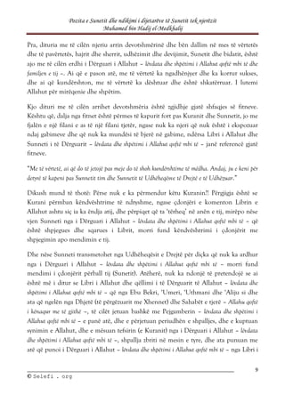 Pozita e Sunetit dhe ndikimi i dijetarëve të Sunetit tek njerëzit
Muhamed bin Hadij el-Medkhalij
9
©
© S
Se
el
le
ef
fi
i .
. o
or
rg
g
Pra, dituria me të cilën njeriu arrin devotshmërinë dhe bën dallim në mes të vërtetës
dhe të pavërtetës, hajrit dhe sherrit, udhëzimit dhe devijimit, Sunetit dhe bidatit, është
ajo me të cilën erdhi i Dërguari i Allahut – lëvdata dhe shpëtimi i Allahut qoftë mbi të dhe
familjen e tij –. Ai që e pason atë, me të vërtetë ka ngadhënjyer dhe ka korrur sukses,
dhe ai që kundërshton, me të vërtetë ka dështuar dhe është shkatërruar. I lutemi
Allahut për mirëqenie dhe shpëtim.
Kjo dituri me të cilën arrihet devotshmëria është zgjidhje gjatë shfaqjes së fitneve.
Kështu që, dalja nga fitnet është përmes të kapurit fort pas Kuranit dhe Sunnetit, jo me
fjalën e një filani e as të një filani tjetër, ngase nuk ka njeri që nuk është i ekspozuar
ndaj gabimeve dhe që nuk ka mundësi të bjerë në gabime, ndërsa Libri i Allahut dhe
Sunneti i të Dërguarit – lëvdata dhe shpëtimi i Allahut qoftë mbi të – janë referencë gjatë
fitneve.
“Me të vërtetë, ai që do të jetojë pas meje do të shoh kundërshtime të mëdha. Andaj, ju e keni për
detyrë të kapeni pas Sunnetit tim dhe Sunnetit të Udhëheqësve të Drejtë e të Udhëzuar.”
Dikush mund të thotë: Përse nuk e ka përmendur këtu Kuranin?! Përgjigja është se
Kurani përmban këndvështrime të ndryshme, ngase çdonjëri e komenton Librin e
Allahut ashtu siç ia ka ëndja atij, dhe përpiqet që ta ‘tërheq’ në anën e tij, mirëpo nëse
vjen Sunneti nga i Dërguari i Allahut – lëvdata dhe shpëtimi i Allahut qoftë mbi të – që
është shpjegues dhe sqarues i Librit, morri fund këndvështrimi i çdonjërit me
shpjegimin apo mendimin e tij.
Dhe nëse Sunneti transmetohet nga Udhëheqësit e Drejtë për diçka që nuk ka ardhur
nga i Dërguari i Allahut – lëvdata dhe shpëtimi i Allahut qoftë mbi të – morri fund
mendimi i çdonjërit përball tij (Sunetit). Atëherë, nuk ka ndonjë të pretendojë se ai
është më i ditur se Libri i Allahut dhe qëllimi i të Dërguarit të Allahut – lëvdata dhe
shpëtimi i Allahut qoftë mbi të – që nga Ebu Bekri, ‘Umeri, ‘Uthmani dhe ‘Aliju si dhe
ata që ngelën nga Dhjetë (të përgëzuarit me Xhennet) dhe Sahabët e tjerë – Allahu qoftë
i kënaqur me të gjithë –, të cilët jetuan bashkë me Pejgamberin – lëvdata dhe shpëtimi i
Allahut qoftë mbi të – e panë atë, dhe e përjetuan periudhën e shpalljes, dhe e kuptuan
synimin e Allahut, dhe e mësuan tefsirin (e Kuranit) nga i Dërguari i Allahut – lëvdata
dhe shpëtimi i Allahut qoftë mbi të –, shpallja zbriti në mesin e tyre, dhe ata punuan me
atë që punoi i Dërguari i Allahut – lëvdata dhe shpëtimi i Allahut qoftë mbi të – nga Libri i
 