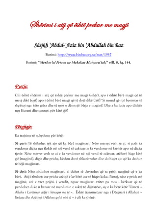 Shërimi i atij që është prekur me magji
Shejkh ‘Abdul-‘Aziz bin ‘Abdullah bin Baz
Burimi: http://www.binbaz.org.sa/mat/1947
Burimi: “Mexhm’ul Fetaua ue Mekalaat Muteneu’iah,” vëll. 8, fq. 144.
Pyetje:
Cili është shërimi i atij që është prekur me magji (sihër), apo i është bërë magji që të
urrej dikë (sarf) apo i është bërë magji që të dojë dikë (‘atf)? Si mund që një besimtar të
shpëtoj nga këto gjëra dhe të mos e dëmtojë bërja e magjisë? Dhe a ka lutje apo dhikër
nga Kurani dhe sunneti për këtë gjë?
Përgjigje:
Ka trajtime të ndryshme për këtë:
Së pari: Të shikohet tek ajo që ka bërë magjistari. Nëse merret vesh se ai, si p.sh ka
vendosur diçka nga flokët në një vend të caktuar, e ka vendosur në krehër apo në diçka
tjetër. Nëse merret vesh se ai e ka vendosur në një vend të caktuar, atëherë hiqe këtë
gjë (magjinë), digje dhe prishe, kështu do të shkatërrohet dhe do hiqet ajo që ka dashur
të bëjë magjistari.
Së dyti: Nëse zbulohet magjistari, ai duhet të detyrohet që ta prish magjinë që e ka
bërë. Atij i thuhet: ose prishe atë që e ke bërë ose të hiqet koka. Pastaj, nëse e prish atë
magjinë, atë e vret prijësi i vendit, ngase magjistari vritet pa mos i kërkuar që të
pendohet duke u bazuar në mendimin e saktë të dijetarëve, siç e ka bërë këtë ‘Umeri –
Allahu i Lartësuar qoftë i kënaqur me të –. Është transmetuar nga i Dërguari i Allahut –
lëvdata dhe shpëtimi i Allahut qoftë mbi të – i cili ka thënë:
 