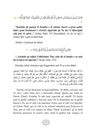 11
‫ﭐ‬‫ﱡ‬
‫ﱷ‬
‫ﱸ‬
‫ﱹ‬
‫ﱺ‬
‫ﱻ‬
‫ﱼ‬
‫ﱽ‬
‫ﱾ‬
‫ﱿ‬
‫ﲀ‬
‫ﲁ‬
‫ﲂ‬
‫ﲃ‬
‫ﱠ‬
:‫ل‬
‫نح‬ ‫ال‬
٩٧
“Kushdo që punon të drejtën e të mirën, burrë a grua qoftë,
duke qenë besimtarë i vërtetë, sigurisht që Ne do t’i dhurojmë
atij jetë të mirë...” [Surja Nahl, 97] Domethënë: Ai do të jetë i
lumtur dhe i qetë në këtë botë.
Allahu i Lartësuar ka thënë:
‫ﭐ‬‫ﱡ‬
‫ﲺ‬
‫ﲻ‬
‫ﲼ‬
‫ﲽ‬
‫ﲾ‬
‫ﲿ‬
‫ﳀ‬
‫ﳁ‬
‫ﱠ‬
:‫ه‬
‫ط‬
١٢٣
“...kushdo që ndjek Udhëzimin Tim, nuk do të humb e as nuk
do të bjerë në mjerim.” [Surja Taha, 123]
Prandaj, është vërtetuar nga Pejgamberi ynë ‫ﷺ‬ se ai ka thënë:
"
‫ا‬َ‫م‬
َ‫ل‬‫ا‬َ‫ق‬
‫ْد‬‫ب‬َ‫ع‬
ُّ‫ط‬َ‫ق‬
َ‫ذ‬ِ‫إ‬
‫ا‬
‫ه‬َ‫ب‬‫ا‬َ‫ص‬َ‫أ‬
‫َم‬‫ه‬
‫ن‬َ‫ز‬َ‫ح‬ َ‫و‬
:
َ‫م‬‫ه‬َ‫ل‬‫ال‬
‫ِي‬‫ن‬ِ‫إ‬
،َ‫ك‬‫ْد‬‫ب‬َ‫ع‬
‫ْن‬‫ب‬‫ا‬ َ‫و‬
،َ‫ِك‬‫د‬ْ‫ب‬َ‫ع‬
‫ْن‬‫ب‬‫ا‬
،َ‫ِك‬‫ت‬َ‫م‬َ‫أ‬
‫ِي‬‫ت‬َ‫ي‬ ِ
‫َاص‬‫ن‬
،َ‫ِك‬‫د‬َ‫ي‬ِ‫ب‬
‫اض‬َ‫م‬
َ‫ي‬ِ‫ف‬
،َ‫ك‬‫م‬ْ‫ك‬‫ح‬
‫ْل‬‫د‬َ‫ع‬
َ‫ي‬ِ‫ف‬
،َ‫ك‬‫اؤ‬َ‫ض‬َ‫ق‬
َ‫ك‬‫ل‬َ‫أ‬ْ‫س‬َ‫أ‬
ِ‫ل‬‫ك‬ِ‫ب‬
‫ْم‬‫س‬‫ا‬
َ‫و‬‫ه‬
َ‫ك‬َ‫ل‬
َ‫ْت‬‫ي‬َ‫م‬َ‫س‬
ِ‫ه‬ِ‫ب‬
،َ‫ك‬َ‫س‬ْ‫ف‬َ‫ن‬
ْ‫و‬َ‫أ‬
‫َه‬‫ت‬ْ‫ل‬ َ‫ز‬ْ‫ن‬َ‫أ‬
‫ِي‬‫ف‬
،َ‫ك‬ِ‫ب‬‫َا‬‫ت‬ِ‫ك‬
ْ‫و‬َ‫أ‬
‫َه‬‫ت‬ْ‫م‬َ‫ل‬َ‫ع‬
‫ا‬‫د‬َ‫ح‬َ‫أ‬
ْ‫ن‬ِ‫م‬
،َ‫ِك‬‫ق‬ْ‫َل‬‫خ‬
ِ‫و‬َ‫أ‬
َ‫ت‬ ْ‫ر‬َ‫ث‬ْ‫َأ‬‫ت‬ْ‫س‬‫ا‬
ِ‫ه‬ِ‫ب‬
‫ِي‬‫ف‬
ِ‫م‬ْ‫ِل‬‫ع‬
ِ‫ب‬ْ‫ي‬َ‫غ‬ْ‫ال‬
،َ‫َك‬‫د‬ْ‫ن‬ِ‫ع‬
ْ‫ن‬َ‫أ‬
َ‫ل‬َ‫ع‬ْ‫ج‬َ‫ت‬
َ‫آن‬ ْ‫ر‬‫ق‬ْ‫ال‬
َ‫ع‬‫ي‬ِ‫ب‬َ‫ر‬
،‫ي‬ِ‫ب‬ْ‫ل‬َ‫ق‬
َ‫ور‬‫ن‬ َ‫و‬
،‫ي‬ ِ
‫ْر‬‫د‬َ‫ص‬
َ‫ء‬ َ
‫َل‬ ِ‫ج‬ َ‫و‬
،‫ِي‬‫ن‬ ْ‫ز‬‫ح‬
َ‫َاب‬‫ه‬َ‫ذ‬ َ‫و‬
‫ي‬ِ‫َم‬‫ه‬
.
َ
‫ّل‬ِ‫إ‬
َ‫َب‬‫ه‬ْ‫ذ‬َ‫أ‬
َ
‫َّللا‬
َ‫ز‬َ‫ع‬
َ‫ل‬َ‫ج‬ َ‫و‬
،‫ه‬َ‫م‬َ‫ه‬
‫ه‬َ‫ل‬َ‫د‬ْ‫ب‬َ‫أ‬ َ‫و‬
َ‫ان‬َ‫ك‬َ‫م‬
‫ح‬
ِ‫ه‬ِ‫ن‬ ْ‫ز‬
‫ا‬‫ح‬َ‫ر‬َ‫ف‬
."
“Nuk ka rob që thotë pasi ta kapi pikëllimi: ‘O Allah, unë jam robi
Yt, biri i robit Tënd, biri i robëreshës Tënde! Qenia ime është në
Dorën Tënde! Vendimi Yt mbi mua sigurisht që ndodh! Të drejta
janë të gjithë caktimet e Tua për mua! Po të drejtohem me të gjithë
Emrat e Tu, me të cilët e ke emërtuar Veten, apo të cilët i ke shpallur
në Librin Tënd, apo të cilët ia ke mësuar ndonjërit prej krijesave të
Tua, apo të cilët i ke ruajtur në Dijen Tënde të fshehtë: që ta bësh
Kuranin pranverë të zemrës sime, dritë të gjoksit tim, largues të
 