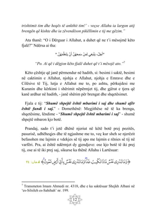 12
trishtimit tim dhe heqës të ankthit tim!’ - veçse Allahu ia largon atij
brengën që kishte dhe ia zëvendëson pikëllimin e tij me gëzim.”
Ata thanë: “O i Dërguar i Allahut, a duhet që ne t’i mësojmë këto
fjalë?” Ndërsa ai tha:
"
،ْ‫ل‬َ‫ج‬َ‫أ‬
‫ِي‬‫غ‬َ‫ب‬ْ‫ن‬َ‫ي‬
ْ‫ن‬َ‫م‬ِ‫ل‬
َ‫ن‬‫ه‬َ‫ع‬ِ‫م‬َ‫س‬
ْ‫ن‬َ‫أ‬
َ‫ن‬‫ه‬َ‫م‬َ‫ل‬َ‫ع‬َ‫ت‬َ‫ي‬
".
“Po. Ai që i dëgjon këto fjalë duhet që t’i mësojë ato.”7
Këto çështje që janë përmendur në hadith, si: besimi i saktë, besimi
në caktimin e Allahut, njohja e Allahut, njohja e Emrave dhe e
Cilësive të Tij, lutja e Allahut me to, po ashtu, përkujdesi me
Kuranin dhe kërkimi i shërimit nëpërmjet tij, dhe gjërat e tjera që
kanë ardhur në hadith, - janë shërim për brengat dhe shqetësimet.
Fjala e tij: “Shumë shpejtë është mbarimi i saj dhe shumë afër
është fundi i saj.” - Domethënë: Megjithëse në të ka brenga,
shqetësime, lëndime - “Shumë shpejtë është mbarimi i saj” - shumë
shpejtë mbaron kjo botë.
Prandaj, sado t’i jetë dhënë njeriut në këtë botë prej pozitës,
pasurisë, udhëheqjes dhe të ngjashme me to, veç kur sheh se njerëzit
befasohen me lajmin e vdekjes së tij apo me lajmin e rënies së tij në
varfëri. Pra, ai është ndërmjet dy gjendjeve: ose kjo botë të iki prej
tij, ose ai të iki prej saj, sikurse ka thënë Allahu i Lartësuar:
‫ﭐ‬‫ﱡ‬
‫ﳇ‬
‫ﳈ‬
‫ﳉ‬
‫ﳊ‬
‫ﳋ‬
‫ﳌ‬
‫ﳍ‬
‫ﳎ‬
‫ﳏ‬
‫ﳐ‬
‫ﳑ‬
‫ﳒ‬
‫ﳓ‬
‫ﳔ‬
‫ﱠ‬
:‫مان‬ ‫لق‬
٣٤
7
Transmeton Imam Ahmedi nr. 4318, dhe e ka saktësuar Shejkh Albani në
‘es-Silsileh es-Sahihah’ nr. 199.
 