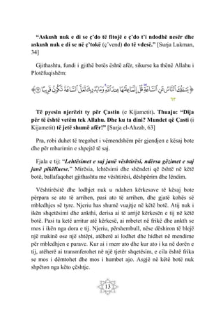 13
“Askush nuk e di se ç’do të fitojë e ç’do t’i ndodhë nesër dhe
askush nuk e di se në ç’tokë (ç’vend) do të vdesë.” [Surja Lukman,
34]
Gjithashtu, fundi i gjithë botës është afër, sikurse ka thënë Allahu i
Plotëfuqishëm:
‫ﭐ‬‫ﱡ‬‫ﭐ‬
‫ﱁ‬
‫ﱂ‬
‫ﱃ‬
‫ﱄ‬
‫ﱅ‬
‫ﱆ‬
‫ﱇ‬
‫ﱈ‬
‫ﱉ‬
‫ﱊ‬
‫ﱋ‬
‫ﱌ‬
‫ﱍ‬
‫ﱎ‬
‫ﱏ‬
‫ﱐ‬
‫ﱑ‬
‫ﱒ‬
‫ﱠ‬
٦٣
Të pyesin njerëzit ty për Çastin (e Kijametit). Thuaju: “Dija
për të është vetëm tek Allahu. Dhe ku ta dini? Mundet që Çasti (i
Kijametit) të jetë shumë afër!” [Surja el-Ahzab, 63]
Pra, robi duhet të tregohet i vëmendshëm për gjendjen e kësaj bote
dhe për mbarimin e shpejtë të saj.
Fjala e tij: “Lehtësimet e saj janë vështirësi, ndërsa gëzimet e saj
janë pikëlluese.” Mirësia, lehtësimi dhe shëndeti që është në këtë
botë, ballafaqohet gjithashtu me vështirësi, dëshpërim dhe lëndim.
Vështirësitë dhe lodhjet nuk u ndahen kërkesave të kësaj bote
përpara se ato të arrihen, pasi ato të arrihen, dhe gjatë kohës së
mbledhjes së tyre. Njeriu has shumë vuajtje në këtë botë. Atij nuk i
ikën shqetësimi dhe ankthi, derisa ai të arrijë kërkesën e tij në këtë
botë. Pasi ta ketë arritur atë kërkesë, ai mbetet në frikë dhe ankth se
mos i ikën nga dora e tij. Njeriu, përshembull, nëse dëshiron të blejë
një makinë ose një shtëpi, atëherë ai lodhet dhe hidhet në mendime
për mbledhjen e parave. Kur ai i merr ato dhe kur ato i ka në dorën e
tij, atëherë ai transmferohet në një tjetër shqetësim, e cila është frika
se mos i dëmtohet dhe mos i humbet ajo. Asgjë në këtë botë nuk
shpëton nga këto çështje.
 