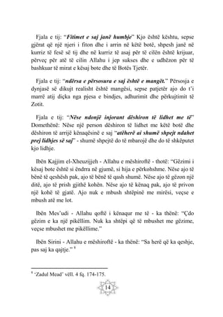 14
Fjala e tij: “Fitimet e saj janë humbje” Kjo është kështu, sepse
gjërat që një njeri i fiton dhe i arrin në këtë botë, shpesh janë në
kurriz të fesë së tij dhe në kurriz të asaj për të cilën është krijuar,
përveç për atë të cilin Allahu i jep sukses dhe e udhëzon për të
bashkuar të mirat e kësaj bote dhe të Botës Tjetër.
Fjala e tij: “ndërsa e përsosura e saj është e mangët.” Përsosja e
dynjasë së dikujt realisht është mangësi, sepse patjetër ajo do t’i
marrë atij diçka nga pjesa e bindjes, adhurimit dhe përkujtimit të
Zotit.
Fjala e tij: “Nëse ndonjë injorant dëshiron të lidhet me të”
Domethënë: Nëse një person dëshiron të lidhet me këtë botë dhe
dëshiron të arrijë kënaqësinë e saj “atëherë ai shumë shpejt ndahet
prej lidhjes së saj” - shumë shpejtë do të mbarojë dhe do të shkëputet
kjo lidhje.
Ibën Kajjim el-Xheuzijjeh - Allahu e mëshiroftë - thotë: “Gëzimi i
kësaj bote është si ëndrra në gjumë, si hija e përkohshme. Nëse ajo të
bënë të qeshësh pak, ajo të bënë të qash shumë. Nëse ajo të gëzon një
ditë, ajo të prish gjithë kohën. Nëse ajo të kënaq pak, ajo të privon
një kohë të gjatë. Ajo nuk e mbush shtëpinë me mirësi, veçse e
mbush atë me lot.
Ibën Mes’udi - Allahu qoftë i kënaqur me të - ka thënë: “Çdo
gëzim e ka një pikëllim. Nuk ka shtëpi që të mbushet me gëzime,
veçse mbushet me pikëllime.”
Ibën Sirini - Allahu e mëshiroftë - ka thënë: “Sa herë që ka qeshje,
pas saj ka qajtje.” 8
8
‘Zadul Mead’ vëll. 4 fq. 174-175.
 