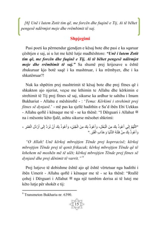 15
Shpjegimi
Pasi poeti ka përmendur gjendjen e kësaj bote dhe pasi e ka sqaruar
çështjen e saj, ai u lut me këtë lutje madhështore: “Unë i lutem Zotit
tim që, me forcën dhe fuqinë e Tij, Ai të bëhet pengesë ndërmjet
meje dhe rrëmbimit të saj.” Sa shumë prej krijesave u është
zbukuruar kjo botë saqë i ka mashtruar, i ka rrëmbyer, dhe i ka
shkatërruar?!
Nuk ka shpëtim prej mashtrimit të kësaj bote dhe prej fitnes që i
shkakton ajo njeriut, veçse me kthimin te Allahu dhe kërkimin e
strehimit të Tij prej fitnes së saj, sikurse ka ardhur te sahihu i Imam
Bukhariut - Allahu e mëshiroftë - : ‘Tema: Kërkimi i strehimit prej
fitnes së dynjasë.’ - më pas ka sjellë hadithin e Sa’d ibën Ebi Uekkas
- Allahu qoftë i kënaqur me të - se ka thënë: “I Dërguari i Allahut ‫ﷺ‬
na i mësonte këto fjalë, ashtu sikurse mësohet shkrimi:
"
َ‫م‬‫ه‬َ‫ل‬‫ال‬
‫ِي‬‫ن‬ِ‫إ‬
‫وذ‬‫ع‬َ‫أ‬
َ‫ك‬ِ‫ب‬
َ‫ن‬ِ‫م‬
،ِ‫ل‬ْ‫خ‬‫ب‬ْ‫ال‬
‫وذ‬‫ع‬َ‫أ‬ َ‫و‬
َ‫ك‬ِ‫ب‬
َ‫ن‬ِ‫م‬
،ِ‫ْن‬‫ب‬‫ج‬ْ‫ال‬
‫وذ‬‫ع‬َ‫أ‬ َ‫و‬
َ‫ك‬ِ‫ب‬
ْ‫ن‬َ‫أ‬
َ‫د‬ َ‫ر‬‫ن‬
‫ى‬َ‫ل‬ِ‫إ‬
ِ‫ل‬َ‫ذ‬ ْ‫ر‬َ‫أ‬
ِ
‫ر‬‫م‬‫ع‬ْ‫ال‬
،
‫وذ‬‫ع‬َ‫أ‬ َ‫و‬
َ‫ك‬ِ‫ب‬
ْ‫ن‬ِ‫م‬
ِ‫ة‬َ‫ن‬ْ‫ت‬ِ‫ف‬
‫ا‬َ‫ي‬ْ‫ن‬ُّ‫د‬‫ال‬
ِ‫ب‬‫ا‬َ‫ذ‬َ‫ع‬ َ‫و‬
ِ
‫ْر‬‫ب‬َ‫ق‬ْ‫ال‬
".
“O Allah! Unë kërkoj mbrojtjen Tënde prej koprracisë; kërkoj
mbrojtjen Tënde prej të qenit frikacak; kërkoj mbrojtjen Tënde që të
kthehem në moshën më të ulët; kërkoj mbrojtjen Tënde prej fitnes së
dynjasë dhe prej dënimit të varrit.” 9
Prej lutjeve të dobishme është ajo që është vërtetuar nga hadithi i
ibën Umerit - Allahu qoftë i kënaqur me të - se ka thënë: “Rrallë
çohej i Dërguari i Allahut ‫ﷺ‬ nga një tumbim derisa ai të lutej me
këto lutje për shokët e tij:
9
Transmeton Bukhariu nr. 6390.
[6] Unë i lutem Zotit tim që, me forcën dhe fuqinë e Tij, Ai të bëhet
pengesë ndërmjet meje dhe rrëmbimit të saj.
 