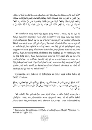 16
"
َ‫م‬‫ه‬َ‫ل‬‫ال‬
ْ‫م‬ِ‫س‬ْ‫ق‬‫ا‬
‫َا‬‫ن‬َ‫ل‬
ْ‫مِن‬
َ‫ِك‬‫ت‬َ‫ي‬ْ‫ش‬َ‫خ‬
‫ا‬َ‫م‬
‫ول‬‫ح‬َ‫ي‬
‫َا‬‫ن‬َ‫ن‬ْ‫ي‬َ‫ب‬
َ‫ْن‬‫ي‬َ‫ب‬ َ‫و‬
،َ‫يك‬ ِ
‫اص‬َ‫ع‬َ‫م‬
ْ‫ن‬ِ‫م‬ َ‫و‬
َ‫ِك‬‫ت‬َ‫ع‬‫ا‬َ‫ط‬
‫ا‬َ‫م‬
‫َا‬‫ن‬‫ِغ‬‫ل‬َ‫ب‬‫ت‬
ِ‫ه‬ِ‫ب‬
،َ‫ك‬َ‫ت‬َ‫ن‬َ‫ج‬
َ‫ن‬ِ‫م‬ َ‫و‬
ِ‫ِين‬‫ق‬َ‫ي‬ْ‫ال‬
‫ا‬َ‫م‬
‫ن‬ِ‫و‬َ‫ه‬‫ت‬
ِ‫ه‬ِ‫ب‬
‫َا‬‫ن‬ْ‫ي‬َ‫ل‬َ‫ع‬
ِ‫ت‬‫ا‬َ‫ب‬‫ي‬ ِ
‫ص‬‫م‬
ُّ‫د‬‫ال‬
،‫ا‬َ‫ي‬ْ‫ن‬
‫َا‬‫ن‬ْ‫ع‬ِ‫ت‬َ‫م‬ َ‫و‬
‫َا‬‫ن‬ِ‫ع‬‫ا‬َ‫م‬ْ‫س‬َ‫أ‬ِ‫ب‬
‫َا‬‫ن‬ ِ
‫ار‬َ‫ص‬ْ‫ب‬َ‫أ‬ َ‫و‬
‫َا‬‫ن‬ِ‫ت‬ َ‫و‬‫ق‬ َ‫و‬
‫ا‬َ‫م‬
،‫َا‬‫ن‬َ‫ت‬ْ‫ي‬َ‫ي‬ْ‫ح‬َ‫أ‬
‫ه‬ْ‫ل‬َ‫ع‬ْ‫اج‬ َ‫و‬
َ‫ث‬ ِ‫ار‬ َ‫و‬ْ‫ال‬
،‫ا‬َ‫ن‬ِ‫م‬
ْ‫ل‬َ‫ع‬ْ‫اج‬ َ‫و‬
‫َا‬‫ن‬َ‫ر‬ْ‫أ‬َ‫ث‬
‫ى‬َ‫ل‬َ‫ع‬
ْ‫ن‬َ‫م‬
،‫َا‬‫ن‬َ‫م‬َ‫ل‬َ‫ظ‬
‫َا‬‫ن‬ ْ‫ر‬‫ص‬ْ‫ن‬‫ا‬ َ‫و‬
‫ى‬َ‫ل‬َ‫ع‬
ْ‫ن‬َ‫م‬
،‫َا‬‫ن‬‫ا‬َ‫د‬‫ا‬َ‫ع‬
َ
‫ّل‬ َ‫و‬
ْ‫ل‬َ‫ع‬ْ‫ج‬َ‫ت‬
‫َا‬‫ن‬َ‫ت‬َ‫ب‬‫ي‬ ِ
‫ص‬‫م‬
‫ِي‬‫ف‬
،‫َا‬‫ن‬ِ‫ن‬‫ِي‬‫د‬
َ
‫ّل‬ َ‫و‬
ِ‫ل‬َ‫ع‬ْ‫ج‬َ‫ت‬
ْ‫ن‬ُّ‫د‬‫ال‬
‫ا‬َ‫ي‬
َ‫ر‬َ‫ب‬ْ‫ك‬َ‫أ‬
،‫َا‬‫ن‬ِ‫َم‬‫ه‬
َ
‫ّل‬ َ‫و‬
َ‫غ‬َ‫ل‬ْ‫ب‬َ‫م‬
،‫َا‬‫ن‬ِ‫م‬ْ‫ِل‬‫ع‬
َ
‫ّل‬ َ‫و‬
ْ‫ِط‬‫ل‬َ‫س‬‫ت‬
‫َا‬‫ن‬ْ‫ي‬َ‫ل‬َ‫ع‬
ْ‫ن‬َ‫م‬
َ
‫ّل‬
‫َا‬‫ن‬‫م‬َ‫ح‬ ْ‫ر‬َ‫ي‬
".
“O Allah!Na ndaj neve një pjesë prej frikës Tënde, aq sa ajo të
bëhet pengesë ndërmjet nesh dhe mëkateve; na ndaj neve një pjesë
prej adhurimit Tënd, aq sa ai të bëhet shkak për të arritur Xhenetin
Tënd; na ndaj neve një pjesë prej besimit të bindshëm, aq sa ajo të
na lehtësojë fatkeqësitë e kësaj bote; na bëj që të përfitojmë prej
dëgjimeve tona, prej shikimeve tona dhe prej fuqisë sonë sa të jemi
gjallë; bëji ato (dëgjimin, shikimin dhe fuqinë) që të vazhdojnë me
ne (në këtë jetë); bëje hakmarrjen tonë të jetë ndaj atij që na bën
padrejtësi ne; na ndihmo kundër atij që na armiqëson neve; mos na e
bëj fatkeqësinë tonë të jetë në fenë tonë; mos na e bëj dynjanë të jetë
synimi ynë më i madh, as kulmin e diturisë sonë; dhe mos na vërë në
pushtet atë që nuk na mëshiron!” 10
Gjithashtu, prej lutjeve të dobishme në këtë temë është lutja që
është vërtetuar:
"
َ‫م‬‫ه‬َ‫ل‬‫ال‬
ْ‫ِح‬‫ل‬ْ‫ص‬َ‫أ‬
‫ِي‬‫ل‬
‫ِي‬‫ن‬‫ِي‬‫د‬
‫ِي‬‫ذ‬َ‫ل‬‫ا‬
َ‫و‬‫ه‬
‫ة‬َ‫م‬ْ‫ص‬ِ‫ع‬
،‫ي‬ ِ
‫ر‬ْ‫م‬َ‫أ‬
َ‫أ‬ َ‫و‬
ْ‫ِح‬‫ل‬ْ‫ص‬
‫ِي‬‫ل‬
َ‫اي‬َ‫ي‬ْ‫ن‬‫د‬
‫ِي‬‫ت‬َ‫ل‬‫ا‬
‫ا‬َ‫ه‬‫ِي‬‫ف‬
،‫ِي‬‫ش‬‫ا‬َ‫ع‬َ‫م‬
ْ‫ح‬ِ‫ل‬ْ‫ص‬َ‫أ‬ َ‫و‬
‫ِي‬‫ل‬
‫ِي‬‫ت‬َ‫ر‬ ِ‫آخ‬
‫ِي‬‫ت‬َ‫ل‬‫ا‬
‫ا‬َ‫ه‬‫ِي‬‫ف‬
،‫ِي‬‫د‬‫ا‬َ‫ع‬َ‫م‬
ِ‫ل‬َ‫ع‬ْ‫اج‬ َ‫و‬
َ‫ة‬‫ا‬َ‫ي‬َ‫ح‬ْ‫ال‬
‫ة‬َ‫د‬‫ا‬َ‫ي‬ ِ
‫ز‬
‫ِي‬‫ل‬
‫ِي‬‫ف‬
ِ‫ل‬‫ك‬
،‫ْر‬‫ي‬َ‫خ‬
ِ‫ل‬َ‫ع‬ْ‫اج‬ َ‫و‬
َ‫ت‬ ْ‫و‬َ‫م‬ْ‫ال‬
‫ة‬َ‫ح‬‫ا‬َ‫ر‬
‫ِي‬‫ل‬
ْ‫ن‬ِ‫م‬
ِ‫ل‬‫ك‬
‫َر‬‫ش‬
".
“O Allah! Ma përmirëso mua fenë time, e cila është mburoja e
çështjes sime; na përmirëso mua dynjanë time, në të cilën është
jetesa ime; ma përmirëso mua ahiretin tim, në të i cilin është rikthimi
10
Transmeton Tirmidhiu nr. 3502 dhe e ka bërë hasen Shejkh Albani në ‘el-
Kelimu et-Tajjib’ 226.
 