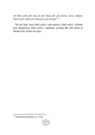 17
im! Bëje jetën për mua të jetë shtim për çdo mirësi, kurse vdekjen
bëje të jetë rehati për mua prej çdo të keqe!”11
Me një fjalë, lutja është çelësi i çdo mirësie, është çelësi i çlirimit
prej shqetësimit, është çelësi i shpëtimit, prandaj dhe robi duhet të
kthehet kah Allahu me lutje.
11
Transmeton Muslimi nr. 2720.
 