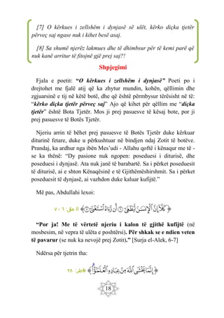 18
Shpjegimi
Fjala e poetit: “O kërkues i zellshëm i dynjasë” Poeti po i
drejtohet me fjalë atij që ka zhytur mundin, kohën, qëllimin dhe
zgjuarsinë e tij në këtë botë, dhe që është përmbysur tërësisht në të:
“kërko diçka tjetër përveç saj” Ajo që kihet për qëllim me “diçka
tjetër” është Bota Tjetër. Mos ji prej pasuesve të kësaj bote, por ji
prej pasuesve të Botës Tjetër.
Njeriu arrin të bëhet prej pasuesve të Botës Tjetër duke kërkuar
diturinë fetare, duke u përkushtuar në bindjen ndaj Zotit të botëve.
Prandaj, ka ardhur nga ibën Mes’udi - Allahu qoftë i kënaqur me të -
se ka thënë: “Dy pasione nuk ngopen: poseduesi i diturisë, dhe
poseduesi i dynjasë. Ata nuk janë të barabartë. Sa i përket poseduesit
të diturisë, ai e shton Kënaqësinë e të Gjithëmëshirshmit. Sa i përket
poseduesit të dynjasë, ai vazhdon duke kaluar kufijtë.”
Më pas, Abdullahi lexoi:
‫ﭐ‬‫ﱡ‬‫ﭐ‬
‫ﲞ‬
‫ﲟ‬
‫ﲠ‬
‫ﲡ‬
‫ﲢ‬
‫ﲣ‬
‫ﲤ‬
‫ﲥ‬
‫ﲦ‬
‫ﱠ‬
:‫ق‬
‫عل‬ ‫ال‬
٦
-
٧
“Por ja! Me të vërtetë njeriu i kalon të gjithë kufijtë (në
mosbesim, në vepra të ulëta e poshtërsi). Për shkak se e ndien veten
të pavarur (se nuk ka nevojë prej Zotit).” [Surja el-Alek, 6-7]
Ndërsa për tjetrin tha:
‫ﭐ‬‫ﱡ‬‫ﭐ‬
‫ﲭ‬
‫ﲮ‬
‫ﲯ‬
‫ﲰ‬
‫ﲱ‬
‫ﲲ‬
‫ﲳ‬
‫ﱠ‬
:‫اطر‬‫ف‬
٢٨
[7] O kërkues i zellshëm i dynjasë së ulët, kërko diçka tjetër
përveç saj ngase nuk i kihet besë asaj.
[8] Sa shumë njerëz lakmues dhe të dhimbsur për të kemi parë që
nuk kanë arritur të fitojnë gjë prej saj?!
 
