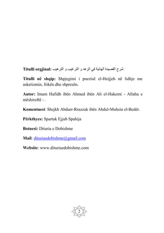 2
Titulli orgjinal: ‫الترهيب‬ ‫و‬ ‫الترغيب‬ ‫و‬ ‫الزهد‬ ‫في‬ ‫الهائية‬ ‫القصيدة‬ ‫شرح‬
Titulli në shqip: Shpjegimi i poezisë el-Heijjeh në lidhje me
asketizmin, frikën dhe shpresën.
Autor: Imam Hafidh ibën Ahmed ibën Ali el-Hakemi - Allahu e
mëshiroftë - .
Komentuesi: Shejkh Abdurr-Rrazzak ibën Abdul-Muhsin el-Bedër.
Përkthyes: Spartak Ejjub Spahija
Botuesi: Dituria e Dobishme
Mail: dituriaedobishme@gmail.com
Website: www.dituriaedobishme.com
 