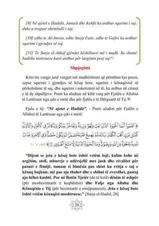 20
Shpjegimi
Këto tre vargje janë vargjet më madhështore që përmban kjo poezi,
sepse sqarimi i gjendjes së kësaj bote, sqarimi i kënaqësisë së
përkohshme të saj, dhe sqarimi i asketizmit në të, ka ardhur në citatet
e të dy shpalljeve. Poeti ka aluduar në këtë varg për Fjalën e Allahut
të Lartësuar nga çdo e metë dhe për fjalën e të Dërguarit të Tij ‫ﷺ‬.
Fjala e tij: “Në ajetet e Hadidit”, - Poeti aludon për Fjalën e
Allahut të Lartësuar nga çdo e metë:
‫ﭐ‬‫ﱡ‬
‫ﱘ‬
‫ﱙ‬
‫ﱚ‬
‫ﱛ‬
‫ﱜ‬
‫ﱝ‬
‫ﱞ‬
‫ﱟ‬
‫ﱠ‬
‫ﱡ‬
‫ﱢ‬
‫ﱣ‬
‫ﱤ‬
‫ﱥ‬
‫ﱦ‬
‫ﱧ‬
‫ﱨ‬
‫ﱩ‬
‫ﱪ‬
‫ﱫ‬
‫ﱬ‬
‫ﱭ‬
‫ﱮ‬
‫ﱯ‬
‫ﱰ‬
‫ﱱ‬
‫ﱲ‬
‫ﱳ‬
‫ﱴ‬
‫ﱵ‬
‫ﱶ‬
‫ﱷ‬
‫ﱸ‬
‫ﱹ‬
‫ﱺ‬
‫ﱻ‬
‫ﱼ‬
‫ﱽ‬
‫ﱾ‬
‫ﱿ‬
‫ﲀ‬
‫ﲁ‬
‫ﲂ‬
‫ﱠ‬
:‫د‬ ‫الحدي‬
٢٠
“Dijeni se jeta e kësaj bote është vetëm lojë, kalim kohe në
argëtim, stoli, mburrje e ndërsjellë mes jush dhe rivalitet për
pasuri e fëmijë, tamam si bimësia pas shiut ku rritja e saj e
kënaq bujkun; më pas ajo thahet dhe e shihni të zverdhet, pastaj
ajo bëhet kashtë. Por në Botën Tjetër (do të ketë) dënim të ashpër
(për mosbesimtarët e keqbërësit) dhe Falje nga Allahu dhe
Kënaqësia e Tij (për besimtarët e mirëpunuesit). Jeta e kësaj bote
është vetëm kënaqësi mashtruese.” [Surja el-Hadid, 20]
[9] Në ajetet e Hadidit, Junusit dhe Kehfit ka ardhur sqarimi i saj,
duke u treguar shembulli i saj;
[10] edhe te Ali Imran, edhe Surja Fatir, edhe te Gafiri ka ardhur
sqarimi i gjendjes së saj.
[11] Te Surja el-Ahkaf gjëndet këshilluesi më i madh. Sa shumë
hadithe motivuese kanë ardhur për largimin prej saj?!
 