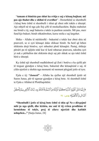 22
“tamam si bimësia pas shiut ku rritja e saj e kënaq bujkun; më
pas ajo thahet dhe e shihni të zverdhet” - Domethënë se shembulli
i kësaj bote është si shembulli i shiut që zbret mbi tokën e shterpë.
Ajo mbjell në të nga çdo lloj çifti të mrekullueshëm. Bujku mahnitet
me bimët e tij, saqë bukuria e tokës ia pushton zemrën. Më pas, merr
fund kjo bukuri; bimët shkatërrohen, kurse stolia e saj largohet.
Shiko - Allahu të mëshiroftë - bukurinë e tokës kur zbret shiu në
pranverë, se si syri kënaqet duke shikuar bimët. Sa herë që kthen
shikimin drejt bimëve, syri mbushet plotë kënaqësi. Pastaj, shikoje
përsëri po të njëjtën tokë kur të ketë mbaruar pranvera, ndoshta syri
yt nuk e përballon dot shikimin drejt saj për shkak se ajo tokë është
bërë e shterpë.
Ky është një shembull madhështorë që Zoti i botëve e ka sjellë për
të treguar gjendjen e kësaj bote, bukurinë dhe kënaqësinë e saj, të
cilën njerëzit e shohin nga momenti në moment përgjatë jetës së tyre.
Fjala e tij: “Junusit” - Allahu ka sjellur një shembull tjetër në
Suren Junus, për të sqaruar gjendjen e kësaj bote. Ai shembull është
te Fjala e Allahut të Plotëfuqishëm:
‫ﭐ‬‫ﱡ‬‫ﭐ‬
‫ﲢ‬
‫ﲣ‬
‫ﲤ‬
‫ﲥ‬
‫ﲦ‬
‫ﲧ‬
‫ﲨ‬
‫ﲩ‬
‫ﲪ‬
‫ﲫ‬
‫ﲬ‬
‫ﲭ‬
‫ﲮ‬
‫ﲯ‬
‫ﲰ‬
‫ﲱ‬
‫ﱠ‬
:‫يونس‬
٢٤
“Shembulli i jetës së kësaj bote është si shiu që Ne e dërgojmë
mbi ju nga qielli, dhe kështu, me anë të tij rriten prodhime të
larmishme të tokës, prej të cilave njerëzit dhe kafshët
ushqehen...” [Surja Junus, 24]
 