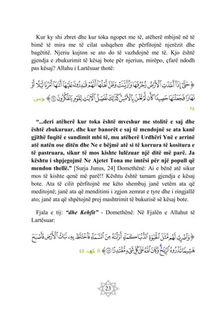 23
Kur ky shi zbret dhe kur toka ngopet me të, atëherë mbijnë në të
bimë të mira me të cilat ushqehen dhe përfitojnë njerëzit dhe
bagëtitë. Njeriu kujton se ato do të vazhdojnë me të. Kjo është
gjendja e zbukurimit të kësaj bote për njeriun, mirëpo, çfarë ndodh
pas kësaj? Allahu i Lartësuar thotë:
‫ﭐ‬‫ﱡ‬‫ﭐ‬
‫ﲲ‬
‫ﲳ‬
‫ﲴ‬
‫ﲵ‬
‫ﲶ‬
‫ﲷ‬
‫ﲸ‬
‫ﲹ‬
‫ﲺ‬
‫ﲻ‬
‫ﲼ‬
‫ﲽ‬
‫ﲾ‬
‫ﲿ‬
‫ﳀ‬
‫ﳁ‬
‫ﳂ‬
‫ﳃ‬
‫ﳄ‬
‫ﳅ‬
‫ﳆ‬
‫ﳇ‬
‫ﳈ‬
‫ﳉ‬
‫ﳊ‬
‫ﳋ‬
‫ﳌ‬
‫ﳍ‬
‫ﳎ‬
‫ﱠ‬
:‫يونس‬
٢٤
“...deri atëherë kur toka është mveshur me stolitë e saj dhe
është zbukuruar, dhe kur banorët e saj të mendojnë se ata kanë
gjithë fuqitë e sundimit mbi të, mu atëherë Urdhëri Ynë e arrinë
atë natën ose ditën dhe Ne e bëjmë atë si të korrura të kositura e
të pastruara, sikur të mos kishte lulëzuar një ditë më parë. Ja
kështu i shpjegojmë Ne Ajetet Tona me imtësi për një popull që
mendon thellë.” [Surja Junus, 24] Domethënë: Ai e bënë atë sikur
mos të kishte qenë më parë!! Kështu është tamam gjendja e kësaj
bote. Ata të cilit përfitojnë me këto shembuj janë vetëm ata që
meditojnë; janë ata që menditimi i zgjon zemrat e tyre dhe i ringjallë
ato; janë ata që shpëtojnë prej mashtrimit të bukurisë së kësaj bote.
Fjala e tij: “dhe Kehfit” - Domethënë: Në Fjalën e Allahut të
Lartësuar:
‫ﭐ‬‫ﱡ‬‫ﭐ‬
‫ﳎ‬
‫ﳏ‬
‫ﳐ‬
‫ﳑ‬
‫ﳒ‬
‫ﳓ‬
‫ﳔ‬
‫ﳕ‬
‫ﳖ‬
‫ﳗ‬
‫ﳘ‬
‫ﳙ‬
‫ﳚ‬
‫ﳛ‬
‫ﳜ‬
‫ﳝ‬
‫ﳞ‬
‫ﳟ‬
‫ﳠ‬
‫ﳡ‬
‫ﳢ‬
‫ﳣ‬
‫ﳤ‬
‫ﳥ‬
‫ﳦ‬
‫ﱠ‬
:‫ف‬
‫كه‬ ‫ال‬
٤٥
 