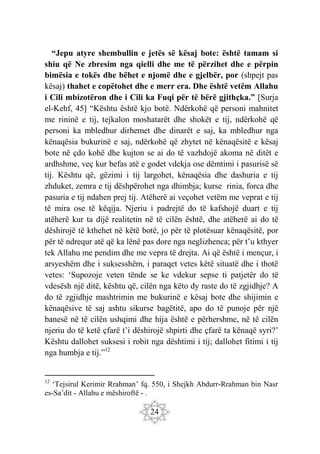 24
“Jepu atyre shembullin e jetës së kësaj bote: është tamam si
shiu që Ne zbresim nga qielli dhe me të përzihet dhe e përpin
bimësia e tokës dhe bëhet e njomë dhe e gjelbër, por (shpejt pas
kësaj) thahet e copëtohet dhe e merr era. Dhe është vetëm Allahu
i Cili mbizotëron dhe i Cili ka Fuqi për të bërë gjithçka.” [Surja
el-Kehf, 45] “Kështu është kjo botë. Ndërkohë që personi mahnitet
me rininë e tij, tejkalon moshatarët dhe shokët e tij, ndërkohë që
personi ka mbledhur dirhemet dhe dinarët e saj, ka mbledhur nga
kënaqësia bukurinë e saj, ndërkohë që zhytet në kënaqësitë e kësaj
bote në çdo kohë dhe kujton se ai do të vazhdojë akoma në ditët e
ardhshme, veç kur befas atë e godet vdekja ose dëmtimi i pasurisë së
tij. Kështu që, gëzimi i tij largohet, kënaqësia dhe dashuria e tij
zhduket, zemra e tij dëshpërohet nga dhimbja; kurse rinia, forca dhe
pasuria e tij ndahen prej tij. Atëherë ai veçohet vetëm me veprat e tij
të mira ose të këqija. Njeriu i padrejtë do të kafshojë duart e tij
atëherë kur ta dijë realitetin në të cilën është, dhe atëherë ai do të
dëshirojë të kthehet në këtë botë, jo për të plotësuar kënaqësitë, por
për të ndrequr atë që ka lënë pas dore nga neglizhenca; për t’u kthyer
tek Allahu me pendim dhe me vepra të drejta. Ai që është i mençur, i
arsyeshëm dhe i suksesshëm, i paraqet vetes këtë situatë dhe i thotë
vetes: ‘Supozoje veten tënde se ke vdekur sepse ti patjetër do të
vdesësh një ditë, kështu që, cilën nga këto dy raste do të zgjidhje? A
do të zgjidhje mashtrimin me bukurinë e kësaj bote dhe shijimin e
kënaqësive të saj ashtu sikurse bagëtitë, apo do të punoje për një
banesë në të cilën ushqimi dhe hija është e përhershme, në të cilën
njeriu do të ketë çfarë t’i dëshirojë shpirti dhe çfarë ta kënaqë syri?’
Kështu dallohet suksesi i robit nga dështimi i tij; dallohet fitimi i tij
nga humbja e tij.”12
12
‘Tejsirul Kerimir Rrahman’ fq. 550, i Shejkh Abdurr-Rrahman bin Nasr
es-Sa’dit - Allahu e mëshiroftë - .
 