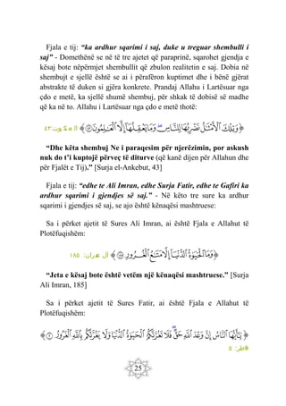 25
Fjala e tij: “ka ardhur sqarimi i saj, duke u treguar shembulli i
saj” - Domethënë se në të tre ajetet që paraprinë, sqarohet gjendja e
kësaj bote nëpërmjet shembullit që zbulon realitetin e saj. Dobia në
shembujt e sjellë është se ai i përafëron kuptimet dhe i bënë gjërat
abstrakte të duken si gjëra konkrete. Prandaj Allahu i Lartësuar nga
çdo e metë, ka sjellë shumë shembuj, për shkak të dobisë së madhe
që ka në to. Allahu i Lartësuar nga çdo e metë thotë:
‫ﭐ‬‫ﱡ‬‫ﭐ‬
‫ﲓ‬
‫ﲔ‬
‫ﲕ‬
‫ﲖ‬
‫ﲗ‬
‫ﲘ‬
‫ﲙ‬
‫ﲚ‬
‫ﲛ‬
‫ﲜ‬
‫ﱠ‬
:‫وت‬
‫ب‬ ‫ك‬
‫ن‬ ‫ع‬ ‫ال‬
٤٣
“Dhe këta shembuj Ne i paraqesim për njerëzimin, por askush
nuk do t’i kuptojë përveç të diturve (që kanë dijen për Allahun dhe
për Fjalët e Tij).” [Surja el-Ankebut, 43]
Fjala e tij: “edhe te Ali Imran, edhe Surja Fatir, edhe te Gafiri ka
ardhur sqarimi i gjendjes së saj.” - Në këto tre sure ka ardhur
sqarimi i gjendjes së saj, se ajo është kënaqësi mashtruese:
Sa i përket ajetit të Sures Ali Imran, ai është Fjala e Allahut të
Plotëfuqishëm:
‫ﭐ‬‫ﱡ‬‫ﭐ‬
‫ﲢ‬
‫ﲣ‬
‫ﲤ‬
‫ﲥ‬
‫ﲦ‬
‫ﲧ‬
‫ﲨ‬
‫ﱠ‬
:‫مران‬
‫ع‬ ‫آل‬
١٨٥
“Jeta e kësaj bote është vetëm një kënaqësi mashtruese.” [Surja
Ali Imran, 185]
Sa i përket ajetit të Sures Fatir, ai është Fjala e Allahut të
Plotëfuqishëm:
‫ﭐ‬‫ﱡ‬
‫ﱎ‬
‫ﱏ‬
‫ﱐ‬
‫ﱑ‬
‫ﱒ‬
‫ﱓ‬
‫ﱔ‬
‫ﱕ‬
‫ﱖ‬
‫ﱗ‬
‫ﱘ‬
‫ﱙ‬
‫ﱚ‬
‫ﱛ‬
‫ﱜ‬
‫ﱝ‬
‫ﱠ‬
:‫اطر‬‫ف‬
٥
 