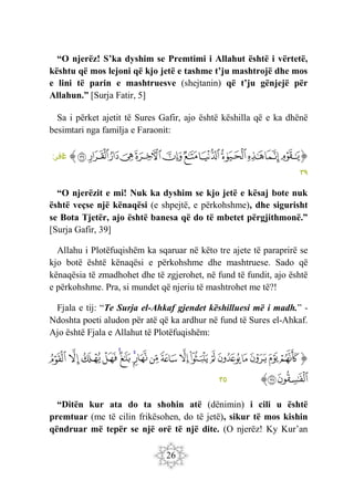 26
“O njerëz! S’ka dyshim se Premtimi i Allahut është i vërtetë,
kështu që mos lejoni që kjo jetë e tashme t’ju mashtrojë dhe mos
e lini të parin e mashtruesve (shejtanin) që t’ju gënjejë për
Allahun.” [Surja Fatir, 5]
Sa i përket ajetit të Sures Gafir, ajo është këshilla që e ka dhënë
besimtari nga familja e Faraonit:
‫ﭐ‬‫ﱡ‬‫ﭐ‬
‫ﲩ‬
‫ﲪ‬
‫ﲫ‬
‫ﲬ‬
‫ﲭ‬
‫ﲮ‬
‫ﲯ‬
‫ﲰ‬
‫ﲱ‬
‫ﲲ‬
‫ﲳ‬
‫ﲴ‬
‫ﱠ‬
:‫افر‬
‫غ‬
٣٩
“O njerëzit e mi! Nuk ka dyshim se kjo jetë e kësaj bote nuk
është veçse një kënaqësi (e shpejtë, e përkohshme), dhe sigurisht
se Bota Tjetër, ajo është banesa që do të mbetet përgjithmonë.”
[Surja Gafir, 39]
Allahu i Plotëfuqishëm ka sqaruar në këto tre ajete të paraprirë se
kjo botë është kënaqësi e përkohshme dhe mashtruese. Sado që
kënaqësia të zmadhohet dhe të zgjerohet, në fund të fundit, ajo është
e përkohshme. Pra, si mundet që njeriu të mashtrohet me të?!
Fjala e tij: “Te Surja el-Ahkaf gjendet këshilluesi më i madh.” -
Ndoshta poeti aludon për atë që ka ardhur në fund të Sures el-Ahkaf.
Ajo është Fjala e Allahut të Plotëfuqishëm:
‫ﭐ‬‫ﱡ‬‫ﭐ‬
‫ﳅ‬
‫ﳆ‬
‫ﳇ‬
‫ﳈ‬
‫ﳉ‬
‫ﳊ‬
‫ﳋ‬
‫ﳌ‬
‫ﳍ‬
‫ﳎ‬
‫ﳏ‬
‫ﳐ‬
‫ﳑ‬
‫ﳒ‬
‫ﳓ‬
‫ﳔ‬
‫ﳕ‬
‫ﳖ‬
‫ﳗ‬
‫ﳘ‬
‫ﱠ‬
٣٥
“Ditën kur ata do ta shohin atë (dënimin) i cili u është
premtuar (me të cilin frikësohen, do të jetë), sikur të mos kishin
qëndruar më tepër se një orë të një dite. (O njerëz! Ky Kur’an
 