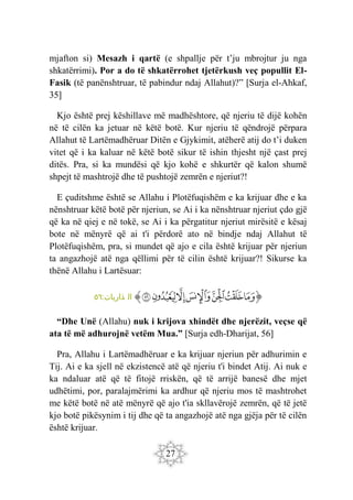 27
mjafton si) Mesazh i qartë (e shpallje për t’ju mbrojtur ju nga
shkatërrimi). Por a do të shkatërrohet tjetërkush veç popullit El-
Fasik (të panënshtruar, të pabindur ndaj Allahut)?” [Surja el-Ahkaf,
35]
Kjo është prej këshillave më madhështore, që njeriu të dijë kohën
në të cilën ka jetuar në këtë botë. Kur njeriu të qëndrojë përpara
Allahut të Lartëmadhëruar Ditën e Gjykimit, atëherë atij do t’i duken
vitet që i ka kaluar në këtë botë sikur të ishin thjesht një çast prej
ditës. Pra, si ka mundësi që kjo kohë e shkurtër që kalon shumë
shpejt të mashtrojë dhe të pushtojë zemrën e njeriut?!
E çuditshme është se Allahu i Plotëfuqishëm e ka krijuar dhe e ka
nënshtruar këtë botë për njeriun, se Ai i ka nënshtruar njeriut çdo gjë
që ka në qiej e në tokë, se Ai i ka përgatitur njeriut mirësitë e kësaj
bote në mënyrë që ai t'i përdorë ato në bindje ndaj Allahut të
Plotëfuqishëm, pra, si mundet që ajo e cila është krijuar për njeriun
ta angazhojë atë nga qëllimi për të cilin është krijuar?! Sikurse ka
thënë Allahu i Lartësuar:
‫ﭐ‬‫ﱡ‬
‫ﱣ‬
‫ﱤ‬
‫ﱥ‬
‫ﱦ‬
‫ﱧ‬
‫ﱨ‬
‫ﱩ‬
‫ﱠ‬
:‫ذاريات‬ ‫ال‬
٥٦
“Dhe Unë (Allahu) nuk i krijova xhindët dhe njerëzit, veçse që
ata të më adhurojnë vetëm Mua.” [Surja edh-Dharijat, 56]
Pra, Allahu i Lartëmadhëruar e ka krijuar njeriun për adhurimin e
Tij. Ai e ka sjell në ekzistencë atë që njeriu t'i bindet Atij. Ai nuk e
ka ndaluar atë që të fitojë rriskën, që të arrijë banesë dhe mjet
udhëtimi, por, paralajmërimi ka ardhur që njeriu mos të mashtrohet
me këtë botë në atë mënyrë që ajo t'ia skllavërojë zemrën, që të jetë
kjo botë pikësynim i tij dhe që ta angazhojë atë nga gjëja për të cilën
është krijuar.
 