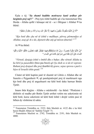 28
Fjala e tij: “Sa shumë hadithe motivuese kanë ardhur për
largimin prej saj?!” - Prej tyre është hadithi që e ka transmetuar Ebu
Derda - Allahu qoftë i kënaqur më të - se i Dërguar i Allahut ‫ﷺ‬ ka
thënë:
." َ
‫ّل‬َ‫أ‬
َ‫ن‬ِ‫إ‬
‫ا‬َ‫ي‬ْ‫ن‬ُّ‫د‬‫ال‬
،‫َة‬‫ن‬‫و‬‫ع‬ْ‫ل‬َ‫م‬
‫ون‬‫ع‬ْ‫ل‬َ‫م‬
‫ا‬َ‫م‬
،‫ا‬َ‫ه‬‫ِي‬‫ف‬
َ
‫ّل‬ِ‫إ‬
‫ر‬ْ‫ك‬ِ‫ذ‬
،ِ َ
‫َّللا‬
‫ا‬َ‫م‬ َ‫و‬
،‫ه‬ َ
‫اّل‬ َ‫و‬
‫ِم‬‫ل‬‫ا‬َ‫ع‬ َ‫و‬
ْ‫و‬َ‫أ‬
‫ِم‬‫ل‬َ‫ع‬َ‫ت‬‫م‬ "
“Kjo botë dhe çka në të është e mallkuar, përveç përmendjes së
Allahut, asaj që Ai e do, dijetarit dhe atij që mëson diturinë."”13
Ai ‫ﷺ‬ ka thënë:
"
َ‫ن‬ِ‫إ‬
‫ا‬َ‫ي‬ْ‫ن‬ُّ‫د‬‫ال‬
‫ة‬ َ‫و‬ْ‫ل‬‫ح‬
‫ة‬ َ‫ر‬ ِ
‫َض‬‫خ‬
،
َ‫ن‬ِ‫إ‬ َ‫و‬
َ َ
‫َّللا‬
ْ‫م‬‫ك‬‫ِف‬‫ل‬ْ‫َخ‬‫ت‬ْ‫س‬‫م‬
،‫ا‬َ‫ه‬‫ِي‬‫ف‬
‫ر‬‫ظ‬ْ‫ن‬َ‫ي‬َ‫ف‬
َ‫ْف‬‫ي‬َ‫ك‬
،َ‫ون‬‫ل‬َ‫م‬ْ‫ع‬َ‫ت‬
‫وا‬‫ق‬َ‫ت‬‫ا‬َ‫ف‬
‫ا‬َ‫ي‬ْ‫ن‬ُّ‫د‬‫ال‬
‫وا‬‫ق‬َ‫ت‬‫ا‬ َ‫و‬
،َ‫ء‬‫ا‬َ‫س‬ِ‫الن‬
َ‫ن‬ِ‫إ‬َ‫ف‬
َ‫ل‬ َ‫و‬َ‫أ‬
ِ‫ة‬َ‫ن‬ْ‫ت‬ِ‫ف‬
‫ِي‬‫ن‬َ‫ب‬
َ‫ل‬‫ِي‬‫ئ‬‫ا‬ َ‫ْر‬‫س‬ِ‫إ‬
ْ‫َت‬‫ن‬‫َا‬‫ك‬
‫ِي‬‫ف‬
ِ‫اء‬َ‫س‬ِ‫الن‬
".
“Vërtetë, dynjaja është e ëmbël dhe e bukur, dhe vërtetë Allahu iu
ka bërë ju pasardhës (brez pas brezi) që t'ju shoh se si do të veproni.
Ruhuni prej dynjasë dhe prej (kurthit të) grave, sepse sprova e parë e
bijve të Israelit ishin gratë.”14
Citatet në këtë kuptim janë të shumtë në Librin e Allahut dhe në
Sunetin e Pejgamberit ‫ﷺ‬, që paralajmërojnë prej të mashtruarit nga
kjo botë dhe prej të angazhuarit me këtë botë duke harruar Botën
Tjetër.
Imam ibën Kajjim - Allahu e mëshiroftë - ka thënë: “Plotësimi i
dëshirës së madhe për Botën Tjetër arrihet vetëm me asketizmin në
këtë botë, kurse asketizmi në këtë botë është i drejtë vetëm pasi të
bëhen dy vështrime të sakta:
13
Transmeton Tirmidhiu nr. 2322; ibën Maxheh nr. 4122 dhe e ka bërë
hasen Shejkh Albani në ‘Sahihut Tergib’ 71.
14
Transmeton Muslimi nr. 2742, Tirmidhiu nr. 2191, ibën Maxheh nr.
4000.
 