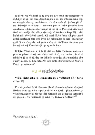 29
E para: Një vështrim ka të bëjë me këtë bote: me shpejtësinë e
zhdukjes së saj, me paqëndrueshmërinë e saj, me shkatërrimin e saj,
me mangësinë e saj, me dhimbjen e konkurencës së njerëzve për të,
me dhimbjen e të qenit i babëzitur për të, duke përfshirë këtu
mundimet, hidhërimet dhe vuajtjet që has në to. Pas gjithë këtyre, në
fund vjen vdekja dhe ndërprerja e saj, së bashku me keqardhjen dhe
hidhërimin që vijnë si pasojë. Kërkuesi i kësaj bote nuk pushon së
qeni i shqetësuar para se ta arrijë atë, nuk pushon së qeni i shqetësuar
gjatë fitores së saj, dhe nuk pushon së qeni i pikëlluar e i trishtuar pas
humbjes së saj. Kjo është një nga dy vështrimet.
E dyta: Vështrimi i dytë ka të bëjë me Botën Tjetër: me ardhjen e
pashmangshme të saj, me përjetësinë në të; me vlerën e lartë të
mirësive që ka në të, dhe me dallimin ndërmjet këtyre mirësive dhe
gjërave që janë në këtë botë. Ato janë ashtu sikurse ka thënë Allahu i
Pastër nga çdo e metë:
‫ﭐ‬‫ﱡ‬‫ﭐ‬
‫ﱟ‬
‫ﱠ‬
‫ﱡ‬
‫ﱢ‬
‫ﱠ‬
:‫ى‬
‫ل‬ ‫األع‬
١٧
“Bota Tjetër është më e mirë dhe më e vazhdueshme.” [Surja
el-Ale, 17]
Pra, ato janë mirësi të përsosura dhe të përhershme, kurse këto janë
iluzione të mangëta dhe të përkohshme. Kur njeriu i plotëson këto dy
vështrime, atëherë ai patjetër i jep përparësi asaj që logjika kërkon t’i
jap përparësi dhe braktis atë që asketizmi kërkon të braktiset.”15
15
Libri ‘el-Feuaid’ fq. 136.
 