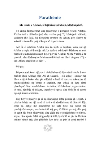3
Parathënie
Me emrin e Allahut, të Gjithëmëshirshmit, Mëshirëplotë.
Të gjitha falenderimet dhe lavdërimet i përkasin vetëm Allahut.
Vetëm Atë e falënderojmë dhe vetëm prej Tij kërkojmë ndihmë,
udhëzim dhe falje. Ne kërkojmë strehim tek Allahu prej sherrit të
vetvetëve tona dhe prej të keqes së veprave tona.
Atë që e udhëzon Allahu nuk ka kush ta humbas, kurse atë që
Allahu e shpie në humbje nuk ka kush ta udhëzojë. Dëshmoj se nuk
meriton të adhurohet askush tjetër përveç Allahut, Një të Vetëm, e të
paortak, dhe dëshmoj se Muhammedi është rob dhe i dërguar i Tij -
sal-lAllahu alejhi ue sel-lem - .
Më pas:
Përpara nesh kemi një poezi të dobishme të dijetarit të madh, Imam
Hafidh ibën Ahmed ibën Ali el-Hakemi, i cili është i shquar për
librat e tij të bukur dhe për cilësinë e lartë të poezive shkencore të
shumëllojshme në temat e sheriatit, për shkak se këto libra
përmbajnë dituri madhështore, vertetime të dobishme, argumentime
të mira, rënditje të bukura, shprehje të qarta, dhe këshilla të pastra
nga një imam ambicioz.
Prej këtyre poezive që ai ka shkruajtur është poezia el-Heijjeh, e
cila ka lidhje me një temë të lartë e të rëndësishme të diturisë. Kjo
temë ka lidhje me asketizmin në këtë botë; ka lidhje me
paralajmërimin prej mashtrimit të saj, prej të dhënit pas saj, dhe prej
të qenit kjo botë pikësynimi dhe gjëja më e rëndësishme e njeriut,
sepse, nëse njeriu është në gjendje të tillë, kjo botë ka për ta dëmtuar
shumë rëndë atë; dhe pikërisht kjo botë ka për të qenë motivi i
 