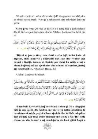 30
Në një vend tjetër, ai ka përmendur fjalë të ngjashme me këtë, dhe
ka shtuar një të tretë: “Ato që e saktësojnë këtë asketizëm janë tre
gjëra:
Njëra prej tyre: Që robi të dijë se ajo është hije e përkohshme,
dhe të dijë se ajo është ashtu sikurse Allahu i Lartësuar ka thënë për
të:
‫ﭐ‬‫ﱡ‬
‫ﱘ‬
‫ﱙ‬
‫ﱚ‬
‫ﱛ‬
‫ﱜ‬
‫ﱝ‬
‫ﱞ‬
‫ﱟ‬
‫ﱠ‬
‫ﱡ‬
‫ﱢ‬
‫ﱣ‬
‫ﱤ‬
‫ﱥ‬
‫ﱦ‬
‫ﱧ‬
‫ﱨ‬
‫ﱩ‬
‫ﱪ‬
‫ﱫ‬
‫ﱬ‬
‫ﱭ‬
‫ﱮ‬
‫ﱯ‬
‫ﱰ‬
‫ﱱ‬
‫ﱠ‬
:‫د‬ ‫الحدي‬
٢٠
“Dijeni se jeta e kësaj bote është vetëm lojë, kalim kohe në
argëtim, stoli, mburrje e ndërsjellë mes jush dhe rivalitet për
pasuri e fëmijë, tamam si bimësia pas shiut ku rritja e saj e
kënaq bujkun; më pas ajo thahet dhe e shihni të zverdhet, pastaj
ajo bëhet kashtë...” [Surja el-Hadid, 20]
Allahu i Lartësuar ka thënë:
‫ﭐ‬‫ﱡ‬‫ﭐ‬
‫ﲢ‬
‫ﲣ‬
‫ﲤ‬
‫ﲥ‬
‫ﲦ‬
‫ﲧ‬
‫ﲨ‬
‫ﲩ‬
‫ﲪ‬
‫ﲫ‬
‫ﲬ‬
‫ﲭ‬
‫ﲮ‬
‫ﲯ‬
‫ﲰ‬
‫ﲱ‬
‫ﲲ‬
‫ﲳ‬
‫ﲴ‬
‫ﲵ‬
‫ﲶ‬
‫ﲷ‬
‫ﲸ‬
‫ﲹ‬
‫ﲺ‬
‫ﲻ‬
‫ﲼ‬
‫ﲽ‬
‫ﲾ‬
‫ﲿ‬
‫ﳀ‬
‫ﳁ‬
‫ﳂ‬
‫ﳃ‬
‫ﳄ‬
‫ﳅ‬
‫ﳆ‬
‫ﳇ‬
‫ﳈ‬
‫ﳉ‬
‫ﳊ‬
‫ﳋ‬
‫ﳌ‬
‫ﳍ‬
‫ﳎ‬
‫ﱠ‬
:‫يونس‬
٢٤
“Shembulli i jetës së kësaj bote është si shiu që Ne e dërgojmë
mbi ju nga qielli, dhe kështu, me anë të tij rriten prodhime të
larmishme të tokës prej të cilave njerëzit dhe kafshët ushqehen
deri atëherë kur toka është mveshur me stolitë e saj dhe është
zbukuruar dhe banorët e saj mendojnë se ata kanë gjithë fuqitë e
 