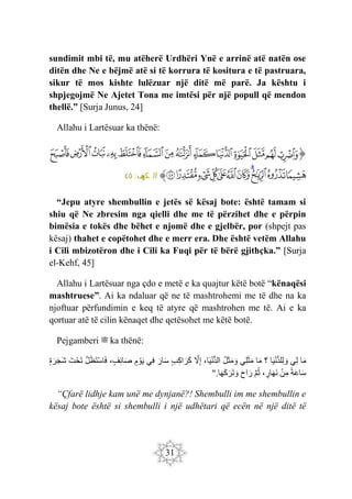 31
sundimit mbi të, mu atëherë Urdhëri Ynë e arrinë atë natën ose
ditën dhe Ne e bëjmë atë si të korrura të kositura e të pastruara,
sikur të mos kishte lulëzuar një ditë më parë. Ja kështu i
shpjegojmë Ne Ajetet Tona me imtësi për një popull që mendon
thellë.” [Surja Junus, 24]
Allahu i Lartësuar ka thënë:
‫ﭐ‬‫ﱡ‬‫ﭐ‬
‫ﳎ‬
‫ﳏ‬
‫ﳐ‬
‫ﳑ‬
‫ﳒ‬
‫ﳓ‬
‫ﳔ‬
‫ﳕ‬
‫ﳖ‬
‫ﳗ‬
‫ﳘ‬
‫ﳙ‬
‫ﳚ‬
‫ﳛ‬
‫ﳜ‬
‫ﳝ‬
‫ﳞ‬
‫ﳟ‬
‫ﳠ‬
‫ﳡ‬
‫ﳢ‬
‫ﳣ‬
‫ﳤ‬
‫ﳥ‬
‫ﳦ‬
‫ﱠ‬
:‫ف‬
‫كه‬ ‫ال‬
٤٥
“Jepu atyre shembullin e jetës së kësaj bote: është tamam si
shiu që Ne zbresim nga qielli dhe me të përzihet dhe e përpin
bimësia e tokës dhe bëhet e njomë dhe e gjelbër, por (shpejt pas
kësaj) thahet e copëtohet dhe e merr era. Dhe është vetëm Allahu
i Cili mbizotëron dhe i Cili ka Fuqi për të bërë gjithçka.” [Surja
el-Kehf, 45]
Allahu i Lartësuar nga çdo e metë e ka quajtur këtë botë “kënaqësi
mashtruese”. Ai ka ndaluar që ne të mashtrohemi me të dhe na ka
njoftuar përfundimin e keq të atyre që mashtrohen me të. Ai e ka
qortuar atë të cilin kënaqet dhe qetësohet me këtë botë.
Pejgamberi ‫ﷺ‬ ka thënë:
‫ا‬َ‫م‬
‫ِي‬‫ل‬
‫ا‬َ‫ي‬ْ‫ن‬ُّ‫د‬‫ِل‬‫ل‬ َ‫و‬
‫؟‬
‫ا‬َ‫م‬
‫ِي‬‫ل‬َ‫ث‬َ‫م‬
‫ل‬َ‫ث‬َ‫م‬ َ‫و‬
،‫ا‬َ‫ي‬ْ‫ن‬ُّ‫د‬‫ال‬
َ
‫ّل‬ِ‫إ‬
‫ِب‬‫ك‬‫ا‬ َ‫َر‬‫ك‬
َ‫ار‬َ‫س‬
‫ِي‬‫ف‬
‫م‬ ْ‫و‬َ‫ي‬
،‫ِف‬‫ئ‬‫ا‬َ‫ص‬
َ‫ل‬َ‫ظ‬َ‫ت‬ْ‫س‬‫ا‬َ‫ف‬
َ‫ت‬ْ‫ح‬َ‫ت‬
‫ة‬َ‫ر‬َ‫ج‬َ‫ش‬
‫ة‬َ‫ع‬‫ا‬َ‫س‬
ْ‫ن‬ِ‫م‬
،‫ار‬َ‫ه‬َ‫ن‬
َ‫م‬‫ث‬
َ‫ح‬‫ا‬ َ‫ر‬
‫ا‬َ‫ه‬َ‫ك‬َ‫َر‬‫ت‬ َ‫و‬
".
“Çfarë lidhje kam unë me dynjanë?! Shembulli im me shembullin e
kësaj bote është si shembulli i një udhëtari që ecën në një ditë të
 
