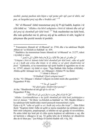 32
nxehtë, pastaj pushon nën hijen e një peme për një çast të ditës, më
pas, ai largohet prej saj dhe e braktis atë.” 16
Në ‘el-Musned’ është transmetuar prej tij ‫ﷺ‬ një hadith, kuptim i të
cilit është se: “Allahu e ka bërë ushqimin e birit të Ademit dhe atë që
del prej tij shembull për këtë botë.”17
Nuk mashtrohet me këtë botë,
dhe nuk qetësohet me të, përveç atij që ka ambicie të ulët, logjikë të
përçmuar dhe pozitë morale të poshtër.
16
Transmeton Ahmedi në ‘el-Musned’ nr. 2744, dhe e ka saktësuar Shejkh
Albani në ‘es-Silsileh es-Sahihah’ nr. 439.
17
Hadithin e ka transmetuar Imam Ahmedi në ‘el-Musned’ nr. 21277, teksti
i tij është si vijon:
"
َ‫ن‬ِ‫إ‬
َ‫م‬َ‫ع‬ْ‫ط‬َ‫م‬
ِ‫ْن‬‫ب‬‫ا‬
َ‫م‬َ‫د‬‫آ‬
َ‫ل‬ِ‫ع‬‫ج‬
‫َل‬َ‫ث‬َ‫م‬
،‫ا‬َ‫ي‬ْ‫ن‬ُّ‫د‬‫ِل‬‫ل‬
ْ‫ن‬ِ‫إ‬ َ‫و‬
‫ه‬َ‫ح‬َ‫ز‬َ‫ق‬
،‫ه‬َ‫ح‬َ‫ل‬َ‫م‬ َ‫و‬
‫وا‬‫ر‬‫ظ‬ْ‫ن‬‫ا‬َ‫ف‬
‫ى‬َ‫ل‬ِ‫إ‬
‫ا‬َ‫م‬
‫ير‬ ِ
‫ص‬َ‫ي‬
.
"
“Ushqimi i birit të Ademit është bërë shembull për këtë botë; edhe në qoftë
se ai i hedh atij erëza dhe kripë, le të shikoj se në çfarë shndërrohet në
fund.” Gjithashtu, ai ka transmetuar një tjetër hadith të ngjashëm me të me
nr. 15747, tekseti i tij është si vijon: “Nga Dahhak ibën Sufjan el-Kilabij -
Allahu qoftë i kënaqur me të - se i Dërguari i Allahut ‫ﷺ‬ i ka thënë:
"
‫ا‬َ‫ي‬
‫َاك‬‫ح‬َ‫ض‬
‫ا‬َ‫م‬
َ‫ع‬َ‫ط‬
َ‫ك‬‫ام‬
‫؟‬
."
“O Dahhak! Çfarë ushqimi hanë?”
Ai tha: “O i Dërguar i Allahut! Ushqimi im është mishi dhe qumështi.”
Pejgamberi ‫ﷺ‬ tha:
"
َ‫م‬‫ث‬
‫ير‬ ِ
‫ص‬َ‫ي‬
‫ى‬َ‫ل‬ِ‫إ‬
‫ا‬َ‫ذ‬‫ا‬َ‫م‬
‫؟‬
"
“Në çfarë gjëje shndërrohet pastaj?”
Ai tha: “Shndërrohet në atë gjë që ti e di vet.”
Pejgamberi ‫ﷺ‬ tha:
"
َ‫ن‬ِ‫إ‬َ‫ف‬
َ َ
‫َّللا‬
َ‫ك‬َ‫ار‬َ‫ب‬َ‫ت‬
‫ى‬َ‫ل‬‫ا‬َ‫ع‬َ‫ت‬ َ‫و‬
َ‫ب‬َ‫ر‬َ‫ض‬
‫ا‬َ‫م‬
‫ج‬‫ر‬ْ‫خ‬َ‫ي‬
ِ‫ن‬ِ‫م‬
ِ‫ْن‬‫ب‬‫ا‬
َ‫م‬َ‫د‬‫آ‬
‫َل‬َ‫ث‬َ‫م‬
‫ا‬َ‫ي‬ْ‫ن‬ُّ‫د‬‫ِل‬‫ل‬
".
“Allahu i Lartëmadhëruar e ka sjellë shembull për këtë botë jashtëqitjen e
birit të Ademit.” Në librin ‘es-Silsileh es-Sahihah’ nr. 382, Shejkh Albani e
ka saktësuar këtë hadith duke marrë parasysh transmetimet e tjera.
Fjala e tij ‫ﷺ‬: “edhe në qoftë se ai i hedh atij erëza dhe kripë”, - Ibën Ethiri
thotë: “Kuptimi është: Edhe në qoftë se njeriu mundohet me delikates për ta
bërë mirë ushqimin, prapëseprapë, ai kthehet në një gjendje të neveritshme.
Po ashtu është kjo botë për të cilën njeriu kujdeset në ndërtimin e saj, dhe
në hartimin e shkaqeve të saj. Të gjitha këto do të kthehen në shkatërrim
dhe do të lihen pas.” [en-Nihaje fi Garibil-Hadith vëll. 4 fq. 58]
 