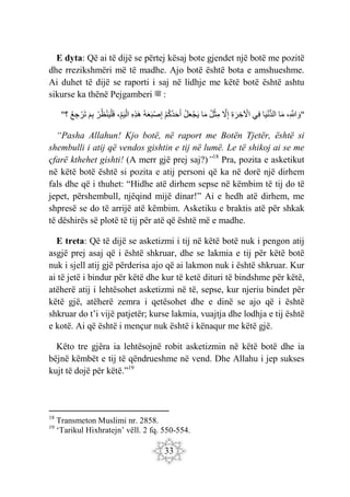 33
E dyta: Që ai të dijë se përtej kësaj bote gjendet një botë me pozitë
dhe rrezikshmëri më të madhe. Ajo botë është bota e amshueshme.
Ai duhet të dijë se raporti i saj në lidhje me këtë botë është ashtu
sikurse ka thënë Pejgamberi ‫ﷺ‬ :
"
،ِ َ
‫َّللا‬ َ‫و‬
‫ا‬َ‫م‬
‫ا‬َ‫ي‬ْ‫ن‬ُّ‫د‬‫ال‬
‫ِي‬‫ف‬
ِ‫ة‬ َ‫ر‬ ِ‫خ‬ ْ
‫اْل‬
َ
‫ّل‬ِ‫إ‬
‫ل‬ْ‫ث‬ِ‫م‬
‫ا‬َ‫م‬
‫ل‬َ‫ع‬ْ‫ج‬َ‫ي‬
ْ‫م‬‫ك‬‫د‬َ‫ح‬َ‫أ‬
‫ه‬َ‫ع‬َ‫ب‬ْ‫ص‬ِ‫إ‬
ِ‫ه‬ِ‫ذ‬َ‫ه‬
ِ‫م‬َ‫ي‬ْ‫ال‬
،
ْ‫ر‬‫ظ‬ْ‫ن‬َ‫ي‬ْ‫ل‬َ‫ف‬
َ‫م‬ِ‫ب‬
‫ع‬ ِ‫ج‬ ْ‫َر‬‫ت‬
‫؟‬
"
“Pasha Allahun! Kjo botë, në raport me Botën Tjetër, është si
shembulli i atij që vendos gishtin e tij në lumë. Le të shikoj ai se me
çfarë kthehet gishti! (A merr gjë prej saj?)”18
Pra, pozita e asketikut
në këtë botë është si pozita e atij personi që ka në dorë një dirhem
fals dhe që i thuhet: “Hidhe atë dirhem sepse në këmbim të tij do të
jepet, përshembull, njëqind mijë dinar!” Ai e hedh atë dirhem, me
shpresë se do të arrijë atë këmbim. Asketiku e braktis atë për shkak
të dëshirës së plotë të tij për atë që është më e madhe.
E treta: Që të dijë se asketizmi i tij në këtë botë nuk i pengon atij
asgjë prej asaj që i është shkruar, dhe se lakmia e tij për këtë botë
nuk i sjell atij gjë përderisa ajo që ai lakmon nuk i është shkruar. Kur
ai të jetë i bindur për këtë dhe kur të ketë dituri të bindshme për këtë,
atëherë atij i lehtësohet asketizmi në të, sepse, kur njeriu bindet për
këtë gjë, atëherë zemra i qetësohet dhe e dinë se ajo që i është
shkruar do t’i vijë patjetër; kurse lakmia, vuajtja dhe lodhja e tij është
e kotë. Ai që është i mençur nuk është i kënaqur me këtë gjë.
Këto tre gjëra ia lehtësojnë robit asketizmin në këtë botë dhe ia
bëjnë këmbët e tij të qëndrueshme në vend. Dhe Allahu i jep sukses
kujt të dojë për këtë.”19
18
Transmeton Muslimi nr. 2858.
19
‘Tarikul Hixhratejn’ vëll. 2 fq. 550-554.
 