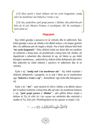 34
Shpjegimi
Kjo është gjendja e pasuesve të së vërtetës dhe të udhëzimit. Kjo
është gjendja e atyre që Allahu u ka dhënë sukses, u ka hapur gjoksin
dhe i ka udhëzuar për në rrugën e drejtë. Ata e kanë shikuar këtë botë
“me syrin largpamës”. Nëse shikimi është me dituri dhe me meditim
në realitetin e kësaj bote, në poshtërsinë e kësaj bote tek Allahu, në
shpejtësinë e mbarimit dhe shterimit të saj, në faktin se ajo është
kënaqësi mashtruese, - pikërisht ky shikim është dobiprurës për robin
dhe pikërisht ky është shikimi i njerëzve të udhëzimit dhe të së
vërtetës.
Fjala e tij: “andaj nuk i ka mashtruar ata” - Ky është rezultati i
shikimit dobiprurës i paraprirë, se ai nuk i bënë ata të mashtrohen
nga “bukuria e rreme e saj”, - domethënë: nga stolia dhe kënaqësia e
saj.
Fjala e tij: “Ata” - janë njerëzit të cilëve Allahu u ka dhënë sukses
për të njohur realitetin e kësaj bote dhe që nuk i ka mashtruar bukuria
e saj, “janë grupi pasues i Allahut” - për qëllim kihen miqtë e
dalluar të Tij, të cilët Ai i ka veçuar me mëshirën dhe mirësinë e
madhe të Tij. Zoti ynë i Plotëfuqishëm na ka sqaruar se miqtë e Tij:
‫ﭐ‬‫ﱡ‬‫ﭐ‬
‫ﱅ‬
‫ﱆ‬
‫ﱇ‬
‫ﱈ‬
‫ﱉ‬
‫ﱊ‬
‫ﱋ‬
‫ﱠ‬
:‫يونس‬
٦٢
[12] Disa njerëz e kanë shikuar atë me syrin largpamës, andaj
nuk i ka mashtruar ata bukuria e rreme e saj.
[13] Ata, padyshim, janë grupi pasues i Allahut, dhe pikërisht për
këta do të jetë Xheneti Firdeus si trashëgimi. Eh! Sa trashëgim i
mirë është ai!
 