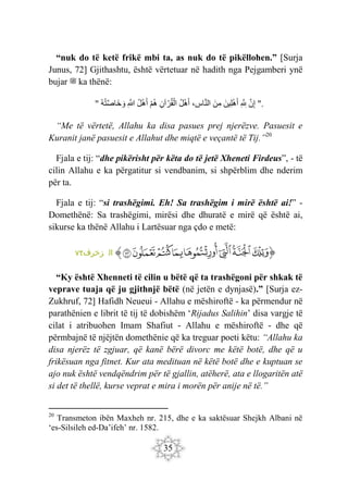 35
“nuk do të ketë frikë mbi ta, as nuk do të pikëllohen.” [Surja
Junus, 72] Gjithashtu, është vërtetuar në hadith nga Pejgamberi ynë
bujar ‫ﷺ‬ ka thënë:
" َ‫ن‬ِ‫إ‬
ِ َ ِ
‫لِل‬
َ‫ِين‬‫ل‬ْ‫ه‬َ‫أ‬
َ‫ن‬ِ‫م‬
، ِ
‫اس‬َ‫ن‬‫ال‬
‫ل‬ْ‫ه‬َ‫أ‬
ِ‫آن‬ ْ‫ر‬‫ق‬ْ‫ال‬
ْ‫م‬‫ه‬
‫ل‬ْ‫ه‬َ‫أ‬
ِ َ
‫َّللا‬
‫ه‬‫ت‬َ‫ص‬‫َا‬‫خ‬ َ‫و‬ ".
“Me të vërtetë, Allahu ka disa pasues prej njerëzve. Pasuesit e
Kuranit janë pasuesit e Allahut dhe miqtë e veçantë të Tij.”20
Fjala e tij: “dhe pikërisht për këta do të jetë Xheneti Firdeus”, - të
cilin Allahu e ka përgatitur si vendbanim, si shpërblim dhe nderim
për ta.
Fjala e tij: “si trashëgimi. Eh! Sa trashëgim i mirë është ai!” -
Domethënë: Sa trashëgimi, mirësi dhe dhuratë e mirë që është ai,
sikurse ka thënë Allahu i Lartësuar nga çdo e metë:
‫ﭐ‬‫ﱡ‬‫ﭐ‬
‫ﲻ‬
‫ﲼ‬
‫ﲽ‬
‫ﲾ‬
‫ﲿ‬
‫ﳀ‬
‫ﳁ‬
‫ﳂ‬
‫ﱠ‬
:‫زخرف‬ ‫ال‬
٧٢
“Ky është Xhenneti të cilin u bëtë që ta trashëgoni për shkak të
veprave tuaja që ju gjithnjë bëtë (në jetën e dynjasë).” [Surja ez-
Zukhruf, 72] Hafidh Neueui - Allahu e mëshiroftë - ka përmendur në
parathënien e librit të tij të dobishëm ‘Rijadus Salihin’ disa vargje të
cilat i atribuohen Imam Shafiut - Allahu e mëshiroftë - dhe që
përmbajnë të njëjtën domethënie që ka treguar poeti këtu: “Allahu ka
disa njerëz të zgjuar, që kanë bërë divorc me këtë botë, dhe që u
frikësuan nga fitnet. Kur ata medituan në këtë botë dhe e kuptuan se
ajo nuk është vendqëndrim për të gjallin, atëherë, ata e llogaritën atë
si det të thellë, kurse veprat e mira i morën për anije në të.”
20
Transmeton ibën Maxheh nr. 215, dhe e ka saktësuar Shejkh Albani në
‘es-Silsileh ed-Da’ifeh’ nr. 1582.
 