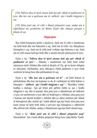 36
Shpjegimi
Kjo është kategoria tjetër e njerëzve: Janë ata të cilët u mashtruan
me këtë botë dhe me bukurinë e saj. Janë ata të cilët i ka shkujdesur
kënaqësia e saj. Janë ata të cilët janë verbuar nga bukuria e saj. Janë
ata të cilët anuan kah kjo botë dhe e morën atë për pikësynim të tyre.
Fjala e tij: “Ndërsa disa të tjerë anuan kah ajo për shkak të
paditurisë së tyre”. - Shkaku i mashtrimit me këtë botë është
injoranca rreth Allahut dhe rreth të drejtës së Tij, që ne kemi obligim
ta shlyejmë. Gjithashtu, prej shkaqeve është padituria e tyre rreth
realitetit të kësaj bote dhe përfundimit të saj.
Fjala e tij: “dhe kur ata u qetësuan në të” - në këtë bukuri të
përkohshme dhe kur ata kujtuan se do të vazhdojnë në këtë bukuri e
kënaqësi - “atëherë ajo i hodhi shigjetat e saj.” - ‘Rrashku’ është:
hedhja e diçkaje. Ajo që kihet për qëllim është se ajo i hodhi
shigjetat e saj, dhe si pasojë: disa prej tyre u shkatërruan në mëkatin
e tyre, në mashtrimin e tyre dhe në braktisjen e Allahut; disa prej tyre
i kaluan më shumë kufijtë e Allahut dhe ju shtua mohimi për shkak
të kënaqësisë dhe stolisë që i është dhënë nga kjo botë; disa prej tyre
kanë jetuar në këtë botë duke u privuar nga kënaqësia e adhurimit
dhe afrimit tek Allahu, andaj u shkatërruan nga kjo botë shumë keq.
Fjala e tij: “Këta janë ata të cilët i dhanë përparësi asaj”
Domethënë: Ata i kanë dhënë përparësi kësaj bote ndaj Botës Tjetër.
[14] Ndërsa disa të tjerë anuan kah ajo për shkak të paditurisë së
tyre, dhe kur ata u qetësuan me të, atëherë ajo i hodhi shigjetat e
saj.
[15] Këta janë ata, të cilët i dhanë përparësi asaj, andaj ata u
shpërblyen me poshtërim në Botën Tjetër dhe shijuan pasojat e
këqija të saj.
 