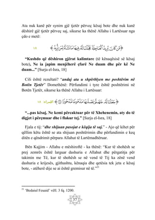 37
Ata nuk kanë për synim gjë tjetër përveç kësaj bote dhe nuk kanë
dëshirë gjë tjetër përveç saj, sikurse ka thënë Allahu i Lartësuar nga
çdo e metë:
‫ﭐ‬‫ﱡ‬
‫ﱁ‬
‫ﱂ‬
‫ﱃ‬
‫ﱄ‬
‫ﱅ‬
‫ﱆ‬
‫ﱇ‬
‫ﱈ‬
‫ﱉ‬
‫ﱊ‬
‫ﱋ‬
‫ﱠ‬
١٨
“Kushdo që dëshiron gjërat kalimtare (të kënaqësisë së kësaj
bote), Ne ia japim menjëherë çfarë Ne duam dhe për kë Ne
duam...” [Surja el-Isra, 18]
Cili është rezultati? “andaj ata u shpërblyen me poshtërim në
Botën Tjetër” Domethënë: Përfundimi i tyre është poshtërimi në
Botën Tjetër, sikurse ka thënë Allahu i Lartësuar:
‫ﭐ‬‫ﱡ‬‫ﭐ‬
‫ﱍ‬
‫ﱎ‬
‫ﱏ‬
‫ﱐ‬
‫ﱑ‬
‫ﱒ‬
‫ﱓ‬
‫ﱠ‬
:‫سراء‬
‫اإل‬
١٨
“...pas kësaj, Ne kemi përcaktuar për të Xhehenemin, aty do të
digjet i përçmuar dhe i flakur tej.” [Surja el-Isra, 18]
Fjala e tij: “dhe shijuan pasojat e këqija të saj.” - Ajo që kihet për
qëllim këtu është se ata shijuan poshtërimin dhe përfundimin e keq
ditën e qëndrimit përpara Allahut të Lartëmadhëruar.
Ibën Kajjim - Allahu e mëshiroftë - ka thënë: “Kur të shohësh se
prej zemrës është larguar dashuria e Allahut dhe përgatitja për
takimin me Të, kur të shohësh se në vend të Tij ka zënë vend
dashuria e krijesës, gjithashtu, kënaqia dhe qetësia tek jeta e kësaj
bote, - atëherë dije se ai është gremisur në të.”21
21
‘Bedaiul Feuaid’ vëll. 3 fq. 1200.
 