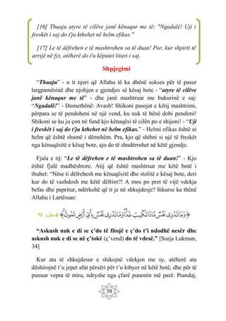 38
Shpjegimi
“Thuaju” - o ti njeri që Allahu të ka dhënë sukses për të pasur
largpamësinë dhe njohjen e gjendjes së kësaj bote - “atyre të cilëve
janë kënaqur me të” - dhe janë mashtruar me bukurinë e saj:
“Ngadalë!” - Domethënë: Avash! Shikoni pasojat e këtij mashtrimi,
përpara se të pendoheni në një vend, ku nuk të bënë dobi pendimi!
Shikoni se ku ju çon në fund kjo kënaqësi të cilën po e shijoni! - “Uji
i freskët i saj do t'ju kthehet në helm efikas.” - Helmi efikas është ai
helm që është shumë i dëmshëm. Pra, kjo që shihni si ujë të freskët
nga kënaqësitë e kësaj bote, ajo do të shndërrohet në këtë gjendje.
Fjala e tij: “Le të dëfrehen e të mashtrohen sa të duan!” - Kjo
është fjalë madhështore. Atij që është mashtruar me këtë botë i
thuhet: “Nëse ti dëfrehesh me kënaqësitë dhe stolitë e kësaj bote, deri
kur do të vazhdosh me këtë dëfrim?! A mos po pret të vijë vdekja
befas dhe papritur, ndërkohë që ti je në shkujdesje? Sikurse ka thënë
Allahu i Lartësuar:
‫ﭐ‬‫ﱡ‬
‫ﳇ‬
‫ﳈ‬
‫ﳉ‬
‫ﳊ‬
‫ﳋ‬
‫ﳌ‬
‫ﳍ‬
‫ﳎ‬
‫ﳏ‬
‫ﳐ‬
‫ﳑ‬
‫ﳒ‬
‫ﳓ‬
‫ﳔ‬
‫ﱠ‬
:‫مان‬ ‫لق‬
٣٤
“Askush nuk e di se ç’do të fitojë e ç’do t’i ndodhë nesër dhe
askush nuk e di se në ç’tokë (ç’vend) do të vdesë.” [Surja Lukman,
34]
Kur ata të shkujdesur e shikojnë vdekjen me sy, atëherë ata
dëshirojnë t’u jepet afat përsëri për t’u kthyer në këtë botë, dhe për të
punuar vepra të mira, ndryshe nga çfarë punonin më parë. Prandaj,
[16] Thuaju atyre të cilëve janë kënaqur me të: "Ngadalë! Uji i
freskët i saj do t'ju kthehet në helm efikas."
[17] Le të dëfrehen e të mashtrohen sa të duan! Por, kur shpirti të
arrijë në fyt, atëherë do t'u këputet litari i saj.
 