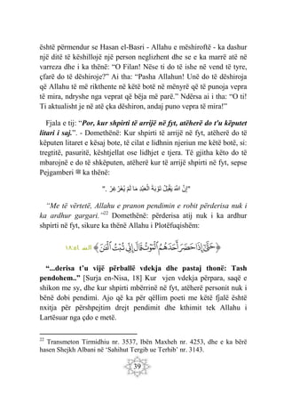 39
është përmendur se Hasan el-Basri - Allahu e mëshiroftë - ka dashur
një ditë të këshillojë një person neglizhent dhe se e ka marrë atë në
varreza dhe i ka thënë: “O Filan! Nëse ti do të ishe në vend të tyre,
çfarë do të dëshiroje?” Ai tha: “Pasha Allahun! Unë do të dëshiroja
që Allahu të më rikthente në këtë botë në mënyrë që të punoja vepra
të mira, ndryshe nga veprat që bëja më parë.” Ndërsa ai i tha: “O ti!
Ti aktualisht je në atë çka dëshiron, andaj puno vepra të mira!”
Fjala e tij: “Por, kur shpirti të arrijë në fyt, atëherë do t'u këputet
litari i saj.”. - Domethënë: Kur shpirti të arrijë në fyt, atëherë do të
këputen litaret e kësaj bote, të cilat e lidhnin njeriun me këtë botë, si:
tregtitë, pasuritë, kështjellat ose lidhjet e tjera. Të gjitha këto do të
mbarojnë e do të shkëputen, atëherë kur të arrijë shpirti në fyt, sepse
Pejgamberi ‫ﷺ‬ ka thënë:
". َ‫ن‬ِ‫إ‬
َ َ
‫َّللا‬
‫ل‬َ‫ب‬ْ‫ق‬َ‫ي‬
َ‫ة‬َ‫ب‬ ْ‫َو‬‫ت‬
ِ‫د‬ْ‫ب‬َ‫ع‬ْ‫ال‬
‫ا‬َ‫م‬
ْ‫م‬َ‫ل‬
ْ‫ِر‬‫غ‬ ْ‫َر‬‫غ‬‫ي‬ "
“Me të vërtetë, Allahu e pranon pendimin e robit përderisa nuk i
ka ardhur gargari.”22
Domethënë: përderisa atij nuk i ka ardhur
shpirti në fyt, sikure ka thënë Allahu i Plotëfuqishëm:
‫ﭐ‬‫ﱡ‬‫ﭐ‬
‫ﲅ‬
‫ﲆ‬
‫ﲇ‬
‫ﲈ‬
‫ﲉ‬
‫ﲊ‬
‫ﲋ‬
‫ﲌ‬
‫ﲍ‬
‫ﱠ‬
:‫اء‬ ‫س‬
‫ن‬ ‫ال‬
١٨
“...derisa t’u vijë përballë vdekja dhe pastaj thonë: Tash
pendohem..” [Surja en-Nisa, 18] Kur vjen vdekja përpara, saqë e
shikon me sy, dhe kur shpirti mbërrinë në fyt, atëherë personit nuk i
bënë dobi pendimi. Ajo që ka për qëllim poeti me këtë fjalë është
nxitja për përshpejtim drejt pendimit dhe kthimit tek Allahu i
Lartësuar nga çdo e metë.
22
Transmeton Tirmidhiu nr. 3537, Ibën Maxheh nr. 4253, dhe e ka bërë
hasen Shejkh Albani në ‘Sahihut Tergib ue Terhib’ nr. 3143.
 