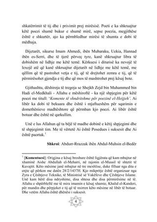 4
shkatërrimit të tij dhe i privimit prej mirësisë. Poeti e ka shkruajtur
këtë poezi shumë bukur e shumë mirë, sepse poezia, megjithëse
është e shkurtër, ajo ka përmbledhur mirësi të shumta e dobi të
mëdhaja.
Dijetarët, sikurse Imam Ahmedi, ibën Mubaraku, Uekia, Hannad
ibën es-Serri, dhe të tjerë përveç tyre, kanë shkruajtur libra të
dobishëm në lidhje me këtë temë. Kërkuesi i diturisë ka nevojë të
lexojë atë që kanë shkruajtur dijetarët në lidhje me këtë temë, me
qëllim që të pastrohet vetja e tij, që të drejtohet zemra e tij, që të
përmirësohet gjendja e tij dhe që mos të mashtrohet prej kësaj bote.
Gjithashtu, dëshiroja të tregoja se Shejkh Zejd bin Muhammed bin
Hadi el-Medkhali - Allahu e mëshiroftë - ka një shpjegim për këtë
poezi me titull: ‘Komente të shndritshme për poezinë el-Heijjeh’. Ai
libër ka dobi të bekuara dhe është i mjaftueshëm për sqarimin e
domethënieve madhështore që përmban kjo poezi. Ai libër është
botuar dhe është në qarkullim.
Unë e lus Allahun që ta bëjë të madhe dobinë e këtij shpjegimi dhe
të shpjegimit tim. Me të vërtetë Ai është Posedues i suksesit dhe Ai
është paortak.1
Shkroi: Abdurr-Rrazzak ibën Abdul-Muhsin el-Bedër
1
[Komentuesi]: Origjina e kësaj broshure është ligjërata që kam mbajtur në
xhaminë Aishe Abdullah el-Meharri, në rajonin el-Musail të shtetit të
Kuvajtit. Këto mësime janë mbajtur në tre mexhlise, duke filluar nga dita e
enjte që përkon me datën 28/2/1437H. Kjo mikpritje është organizuar nga
Zyra e Çështjeve Teknike, të Ministrisë së Vakëfeve dhe Çështjeve Islame.
Unë kam bërë disa ndryshime, disa shtesa dhe disa përmirësime në të.
Allahu e shpërbleftë me të mira imamin e kësaj xhamie, Khalid el-Kanderi,
për mundin dhe përpjeket e tij që të nxirren këto mësime në libër të botuar.
Dhe vetëm Allahu është dhënësi i suksesit.
 