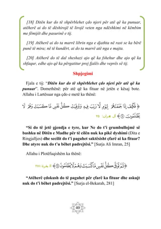 40
Shpjegimi
Fjala e tij: “Ditën kur do të shpërblehet çdo njeri për atë që ka
punuar”. Domethënë: për atë që ka fituar në jetën e kësaj bote.
Allahu i Lartësuar nga çdo e metë ka thënë:
‫ﭐ‬‫ﱡ‬‫ﭐ‬
‫ﱧ‬
‫ﱨ‬
‫ﱩ‬
‫ﱪ‬
‫ﱫ‬
‫ﱬ‬
‫ﱭ‬
‫ﱮ‬
‫ﱯ‬
‫ﱰ‬
‫ﱱ‬
‫ﱲ‬
‫ﱳ‬
‫ﱴ‬
‫ﱵ‬
‫ﱶ‬
‫ﱠ‬
:‫مران‬
‫ع‬ ‫آل‬
٢٥
“Si do të jetë gjendja e tyre, kur Ne do t’i grumbullojmë së
bashku në Ditën e Madhe për të cilën nuk ka pikë dyshimi (Dita e
Ringjalljes) dhe secilit do t’i paguhet saktësisht çfarë ai ka fituar?
Dhe atyre nuk do t’u bëhet padrejtësi.” [Surja Ali Imran, 25]
Allahu i Plotëfuqishëm ka thënë:
‫ﭐ‬‫ﱡ‬‫ﭐ‬
‫ﳍ‬
‫ﳎ‬
‫ﳏ‬
‫ﳐ‬
‫ﳑ‬
‫ﳒ‬
‫ﳓ‬
‫ﳔ‬
‫ﳕ‬
‫ﳖ‬
‫ﱠ‬
:‫بقرة‬ ‫ال‬
٢٨١
“Atëherë çdokush do të paguhet për çfarë ka fituar dhe askujt
nuk do t’i bëhet padrejtësi.” [Surja el-Bekarah, 281]
[18] Ditën kur do të shpërblehet çdo njeri për atë që ka punuar,
atëherë ai do të dëshirojë të lirojë veten nga ndëshkimi në këmbim
me fëmijët dhe pasurinë e tij.
[19] Atëherë ai do ta marrë librin nga e djathta në rast se ka bërë
punë të mira; në të kundërt, ai do ta marrë atë nga e majta.
[20] Atëherë do të dal sheshazi ajo që ka fshehur dhe ajo që ka
shfaqur, edhe ajo që ka përgatitur prej fjalës dhe veprës së tij.
 